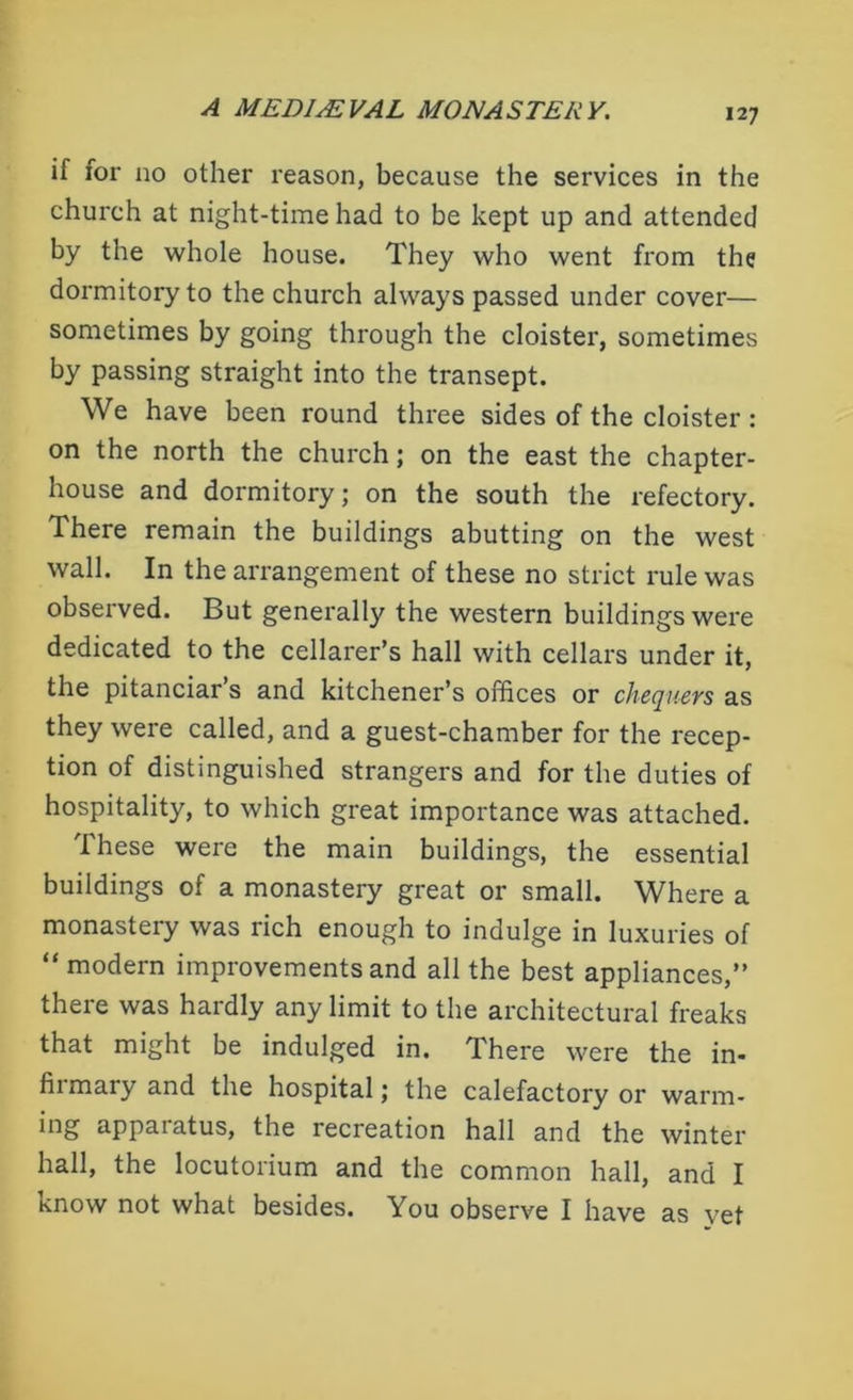 if for no other reason, because the services in the church at night-time had to be kept up and attended by the whole house. They who went from the dormitory to the church always passed under cover— sometimes by going through the cloister, sometimes by passing straight into the transept. We have been round three sides of the cloister : on the north the church; on the east the chapter- house and dormitory; on the south the refectory. There remain the buildings abutting on the west wall. In the arrangement of these no strict rule was observed. But generally the western buildings were dedicated to the cellarer’s hall with cellars under it, the pitanciar’s and kitchener’s offices or chequers as they were called, and a guest-chamber for the recep- tion of distinguished strangers and for the duties of hospitality, to which great importance was attached. T hese were the main buildings, the essential buildings of a monastery great or small. Where a monasteiy was rich enough to indulge in luxuries of “modern improvements and all the best appliances,” there was hardly any limit to the architectural freaks that might be indulged in. There were the in- fiimary and the hospital; the calefactory or warm- ing appaiatus, the recreation hall and the winter hall, the locutorium and the common hall, and I Know not what besides. You observe I have as vet