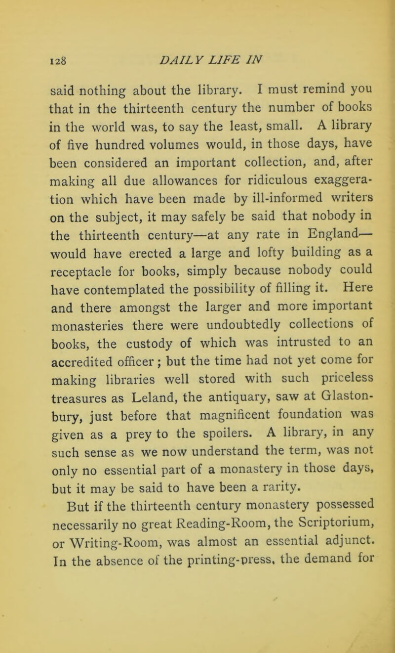 said nothing about the library. I must remind you that in the thirteenth century the number of books in the world was, to say the least, small. A library of five hundred volumes would, in those days, have been considered an important collection, and, after making all due allowances for ridiculous exaggera- tion which have been made by ill-informed writers on the subject, it may safely be said that nobody in the thirteenth century—at any rate in England'— would have erected a large and lofty building as a receptacle for books, simply because nobody could have contemplated the possibility of filling it. Here and there amongst the larger and more important monasteries there were undoubtedly collections of books, the custody of which was intrusted to an accredited officer; but the time had not yet come for making libraries well stored with such priceless treasures as Leland, the antiquary, saw at Glaston- bury, just before that magnificent foundation was given as a prey to the spoilers. A library, in any such sense as we now understand the term, was not only no essential part of a monastery in those days, but it may be said to have been a rarity. But if the thirteenth century monastery possessed necessarily no great Reading-Room, the Scriptorium, or Writing-Room, was almost an essential adjunct. In the absence of the printing-press, the demand for