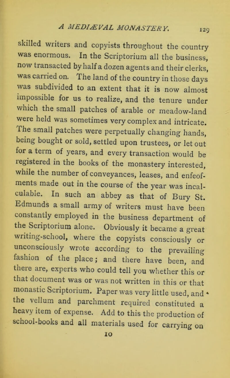 129 skilled writers and copyists throughout the country was enormous. In the Scriptorium all the business, now transacted by half a dozen agents and their clerks, was carried on. The land of the country in those days was subdivided to an extent that it is now almost impossible for us to realize, and the tenure under which the small patches of arable or meadow-land were held was sometimes very complex and intricate. The small patches were perpetually changing hands, being bought or sold, settled upon trustees, or let out for a term of }'ears, and every transaction would be legistered in the books of the monastery interested, while the number of conveyances, leases, and enfeof- ments made out in the course of the year was incal- culable. In such an abbey as that of Bury St. Edmunds a small army of writers must have been constantly employed in the business department of the Scriptorium alone. Obviously it became a great writing-school, where the copyists consciously or unconsciously wrote according to the prevailing fashion of the place; and there have been, and there are, experts who could tell you whether this or that document was or was not written in this or that monastic Scriptorium. Paper was very little used, and * the vellum and parchment required constituted a heavy item of expense. Add to this the production of school-books and all materials used for carrying on 10