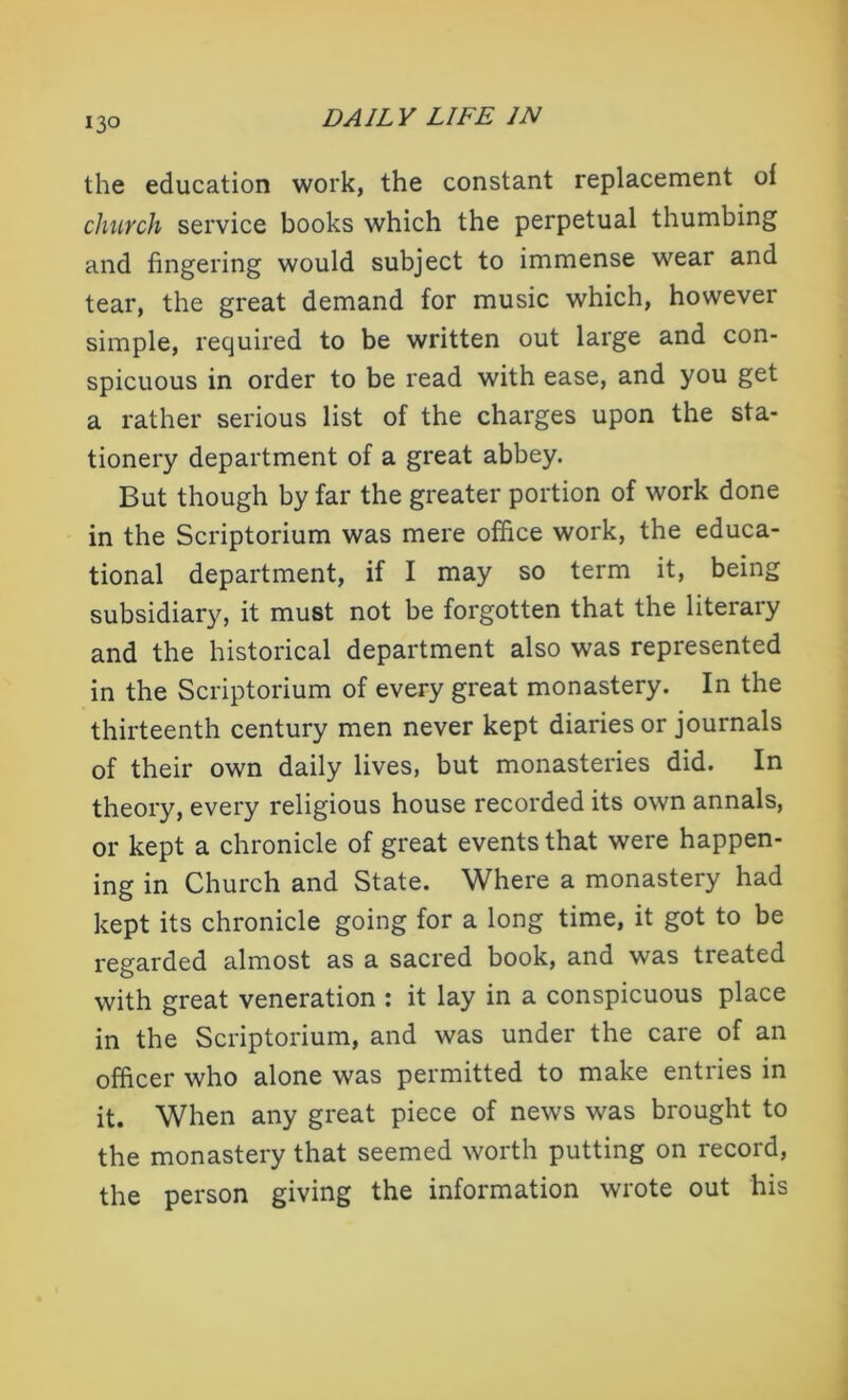 the education work, the constant replacement of church service books which the perpetual thumbing and fingering would subject to immense wear and tear, the great demand for music which, however simple, required to be written out large and con- spicuous in order to be read with ease, and you get a rather serious list of the charges upon the sta- tionery department of a great abbey. But though by far the greater portion of work done in the Scriptorium was mere office work, the educa- tional department, if I may so term it, being subsidiary, it must not be forgotten that the literary and the historical department also was represented in the Scriptorium of every great monastery. In the thirteenth century men never kept diaries or journals of their own daily lives, but monasteries did. In theory, every religious house recorded its own annals, or kept a chronicle of great events that were happen- ing in Church and State. Where a monastery had kept its chronicle going for a long time, it got to be regarded almost as a sacred book, and was treated with great veneration : it lay in a conspicuous place in the Scriptorium, and was under the care of an officer who alone was permitted to make entries in it. When any great piece of news was brought to the monastery that seemed worth putting on record, the person giving the information wrote out his