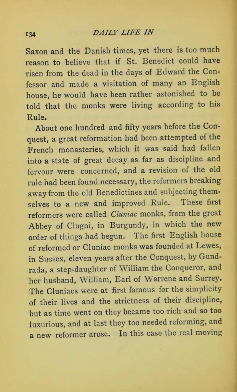 Saxon and the Danish times, yet there is too much reason to believe that if St. Benedict could have risen from the dead in the days of Edward the Con- fessor and made a visitation of many an English house, he would have been rather astonished to be told that the monks were living according to his Rule. About one hundred and fifty years before the Con- quest, a great reformation had been attempted of the French monasteries, which it was said had fallen into a state of great decay as far as discipline and fervour were concerned, and a revision of the old rule had been found necessary, the reformers breaking away from the old Benedictines and subjecting them- selves to a new and improved Rule. These first reformers were called Cluniac monks, from the great Abbey of Clugni, in Burgundy, in which the new order of things had begun. The first English house of reformed or Cluniac monks was founded at Lewes, in Sussex, eleven years after the Conquest, by Gund- rada, a step-daughter of William the Conqueror, and her husband, William, Earl of Warrene and Surrey. The Cluniacs were at first famous for the simplicity of their lives and the strictness of their discipline, but as time went on they became too rich and so too luxurious, and at last they too needed reforming, and a new reformer arose. In this case the ical moving