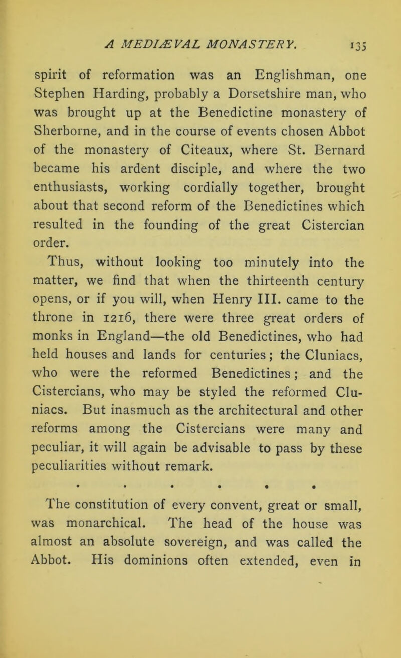spirit of reformation was an Englishman, one Stephen Harding, probably a Dorsetshire man, who was brought up at the Benedictine monastery of Sherborne, and in the course of events chosen Abbot of the monastery of Citeaux, where St. Bernard became his ardent disciple, and where the two enthusiasts, working cordially together, brought about that second reform of the Benedictines which resulted in the founding of the great Cistercian order. Thus, without looking too minutely into the matter, we find that when the thirteenth century opens, or if you will, when Henry III. came to the throne in 1216, there were three great orders of monks in England—the old Benedictines, who had held houses and lands for centuries; the Cluniacs, who were the reformed Benedictines; and the Cistercians, who may be styled the reformed Clu- niacs. But inasmuch as the architectural and other reforms among the Cistercians were many and peculiar, it will again be advisable to pass by these peculiarities without remark. •••••• The constitution of every convent, great or small, was monarchical. The head of the house was almost an absolute sovereign, and was called the Abbot. His dominions often extended, even in
