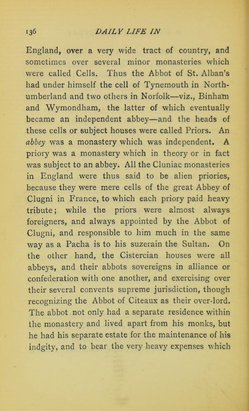 England, over a very wide tract of country, and sometimes over several minor monasteries which were called Cells. Thus the Abbot of St. Alban’s had under himself the cell of Tynemouth in North- umberland and two others in Norfolk—viz., Binham and Wymondham, the latter of which eventually became an independent abbey—and the heads of these cells or subject houses were called Priors. An abbey was a monastery which was independent. A priory was a monastery which in theory or in fact was subject to an abbey. All the Cluniac monasteries in England were thus said to be alien priories, because they were mere cells of the great Abbey of Clugni in France, to which each priory paid heavy tribute; while the priors were almost always foreigners, and always appointed by the Abbot of Clugni, and responsible to him much in the same way as a Pacha is to his suzerain the Sultan. On the other hand, the Cistercian houses were all abbeys, and their abbots sovereigns in alliance or confederation with one another, and exercising over their several convents supreme jurisdiction, though recognizing the Abbot of Citeaux as their over-lord. The abbot not only had a separate residence within the monastery and lived apart from his monks, but he had his separate estate for the maintenance of his indgity, and to bear the very heavy expenses which