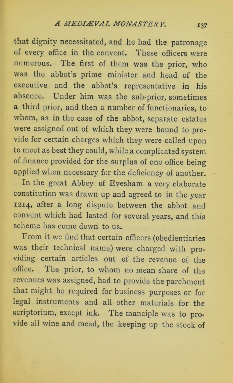 that dignity necessitated, and he had the patronage of every office in the convent. These officers were numerous. The first of them was the prior, who was the abbot’s prime minister and head of the executive and the abbot’s representative in his absence. Under him was the sub-prior, sometimes a third prior, and then a number of functionaries, to whom, as in the case of the abbot, separate estates were assigned out of which they were bound to pro- vide for certain charges which they were called upon to meet as best they could, while a complicated system of finance provided for the surplus of one office being applied when necessary for the deficiency of another. In the great Abbey of Evesham a very elaborate constitution was drawn up and agreed to in the year 1214, after a long dispute between the abbot and convent which had lasted for several years, and this scheme has come down to us. From it we find that certain officers (obedientiaries was their technical name) were charged with pro- viding certain articles out of the revenue of the office. The prior, to whom no mean share of the revenues was assigned, had to provide the parchment that might be required for business purposes or for legal instruments and all other materials for the scriptorium, except ink. The manciple was to pro- vide all wine and mead, the keeping up the stock of
