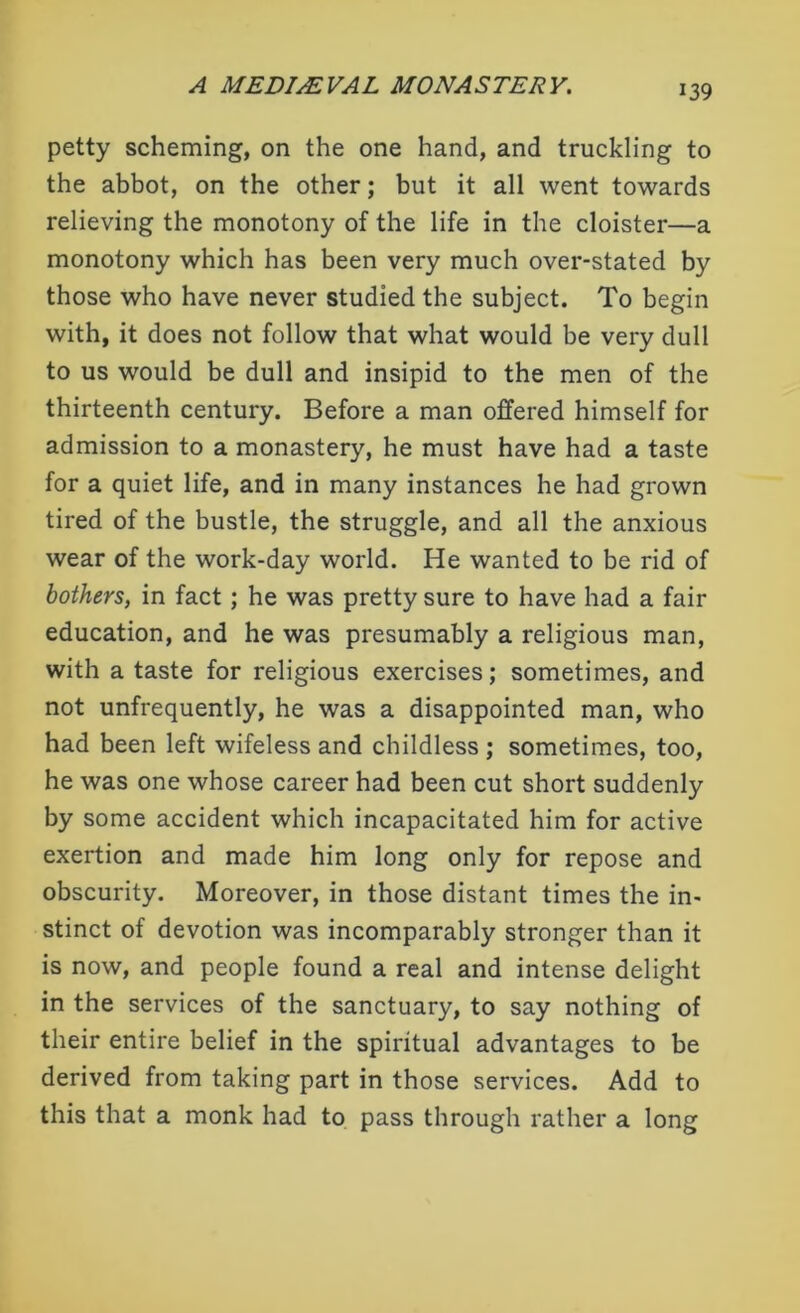 *39 petty scheming, on the one hand, and truckling to the abbot, on the other; but it all went towards relieving the monotony of the life in the cloister—a monotony which has been very much over-stated by those who have never studied the subject. To begin with, it does not follow that what would be very dull to us would be dull and insipid to the men of the thirteenth century. Before a man offered himself for admission to a monastery, he must have had a taste for a quiet life, and in many instances he had grown tired of the bustle, the struggle, and all the anxious wear of the work-day world. He wanted to be rid of bothers, in fact ; he was pretty sure to have had a fair education, and he was presumably a religious man, with a taste for religious exercises; sometimes, and not unfrequently, he was a disappointed man, who had been left wifeless and childless ; sometimes, too, he was one whose career had been cut short suddenly by some accident which incapacitated him for active exertion and made him long only for repose and obscurity. Moreover, in those distant times the in- stinct of devotion was incomparably stronger than it is now, and people found a real and intense delight in the services of the sanctuary, to say nothing of their entire belief in the spiritual advantages to be derived from taking part in those services. Add to this that a monk had to pass through rather a long