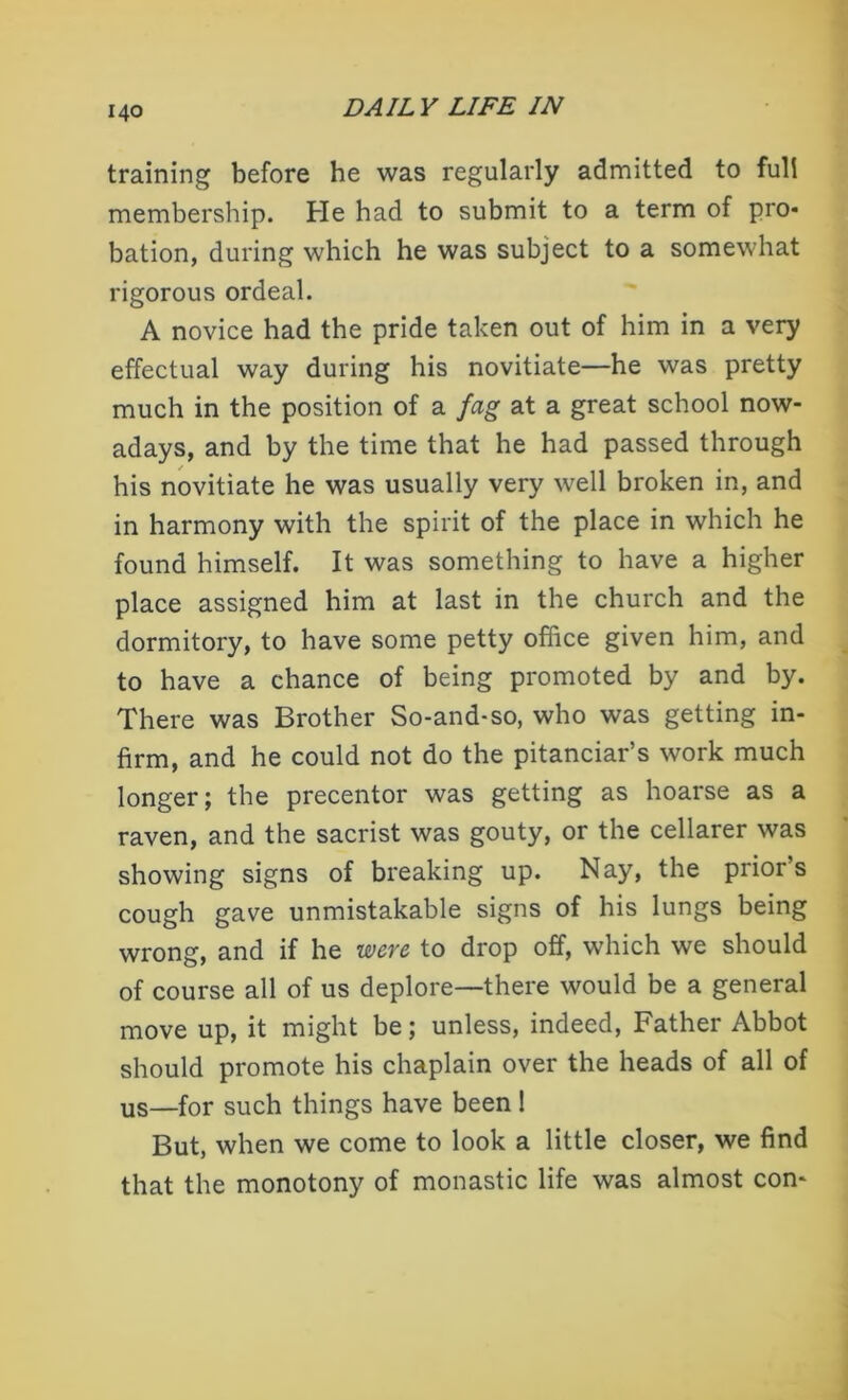 training before he was regularly admitted to full membership. He had to submit to a term of pro* bation, during which he was subject to a somewhat rigorous ordeal. A novice had the pride taken out of him in a very effectual way during his novitiate—he was pretty much in the position of a fag at a great school now- adays, and by the time that he had passed through his novitiate he was usually very well broken in, and in harmony with the spirit of the place in which he found himself. It was something to have a higher place assigned him at last in the church and the dormitory, to have some petty office given him, and to have a chance of being promoted by and by. There was Brother So-and-so, who was getting in- firm, and he could not do the pitanciar’s work much longer; the precentor was getting as hoarse as a raven, and the sacrist was gouty, or the cellarer was showing signs of breaking up. Nay, the prior’s cough gave unmistakable signs of his lungs being wrong, and if he were to drop off, which we should of course all of us deplore—there would be a general move up, it might be; unless, indeed, Father Abbot should promote his chaplain over the heads of all of us—for such things have been ! But, when we come to look a little closer, we find that the monotony of monastic life was almost con-