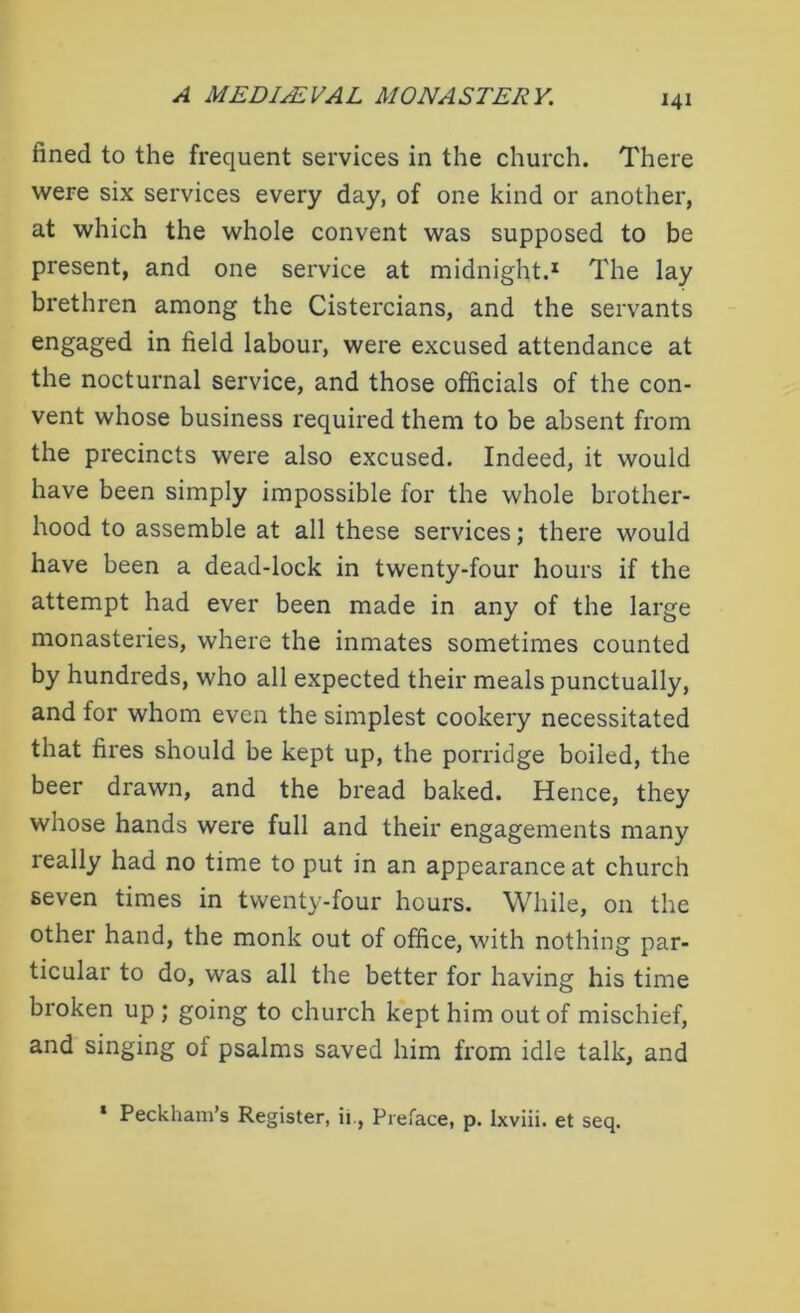 fined to the frequent services in the church. There were six services every day, of one kind or another, at which the whole convent was supposed to be present, and one service at midnight.1 The lay brethren among the Cistercians, and the servants engaged in field labour, were excused attendance at the nocturnal service, and those officials of the con- vent whose business required them to be absent from the precincts were also excused. Indeed, it would have been simply impossible for the whole brother- hood to assemble at all these services; there would have been a dead-lock in twenty-four hours if the attempt had ever been made in any of the large monasteries, where the inmates sometimes counted by hundreds, who all expected their meals punctually, and for whom even the simplest cookery necessitated that fires should be kept up, the porridge boiled, the beer drawn, and the bread baked. Hence, they whose hands were full and their engagements many really had no time to put in an appearance at church seven times in twenty-four hours. While, on the other hand, the monk out of office, with nothing par- ticular to do, was all the better for having his time broken up; going to church kept him out of mischief, and singing of psalms saved him from idle talk, and * Peckham’s Register, ii., Preface, p. Ixviii. et seq.