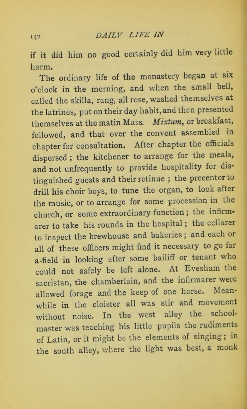 if it (lid him no good certainly did him very little harm. The ordinary life of the monastery began at six o’clock in the morning, and when the small bell, called the skilla, rang, all rose, washed themselves at the latrines, put on their day habit, and then presented themselves at the matin Mass. Mixtuvn, or breakiast, followed, and that over the convent assembled in chapter for consultation. After chapter the officials dispersed ; the kitchener to arrange for the meals, and not unfrequently to provide hospitality for dis- tinguished guests and their retinue ; the precentor to drill his choir boys, to tune the organ, to look after the music, or to arrange for some procession in the church, or some extraordinary function; the infirm- arer to take his rounds in the hospital; the cellarer to inspect the brewhouse and bakeries; and each or all of these officers might find it necessary to go far a-field in looking after some bailiff or tenant who could not safely be left alone. At Evesham the sacristan, the chamberlain, and the infixmaier weie allowed forage and the keep of one horse. Mean- while in the cloister all was stir and movement without noise. In the west alley the school* master was teaching his little pupils the rudiments of Latin, or it might be the elements of singing; in the south alley, where the light was best, a monk