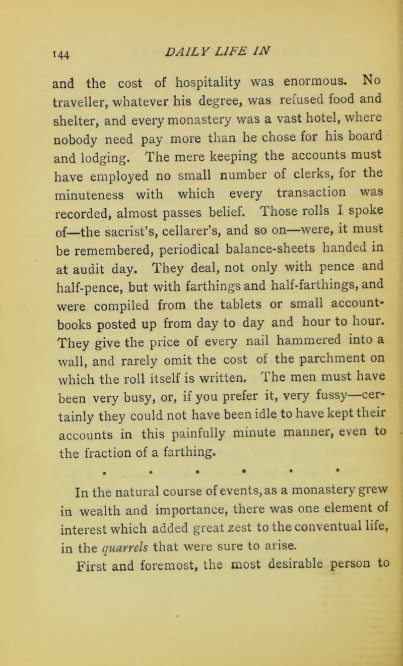 and the cost of hospitality was enormous. No traveller, whatever his degree, was refused food and shelter, and every monastery was a vast hotel, where nobody need pay more than he chose for his board and lodging. The mere keeping the accounts must have employed no small number of clerks, for the minuteness with which every transaction was recorded, almost passes belief. Those rolls I spoke of—the sacrist’s, cellarer’s, and so on—were, it must be remembered, periodical balance-sheets handed in at audit day. They deal, not only with pence and half-pence, but with farthings and half-farthings, and were compiled from the tablets or small account- books posted up from day to day and hour to hour. They give the price of every nail hammered into a wall, and rarely omit the cost of the parchment on which the roll itself is written. The men must have been very busy, or, if you prefer it, very fussy—cer- tainly they could not have been idle to have kept their accounts in this painfully minute manner, even to the fraction of a farthing. In the natural course of events, as a monastery grew in wealth and importance, there was one element of interest which added great zest to the conventual life, in the quarrels that were sure to arise. First and foremost, the most desirable person to