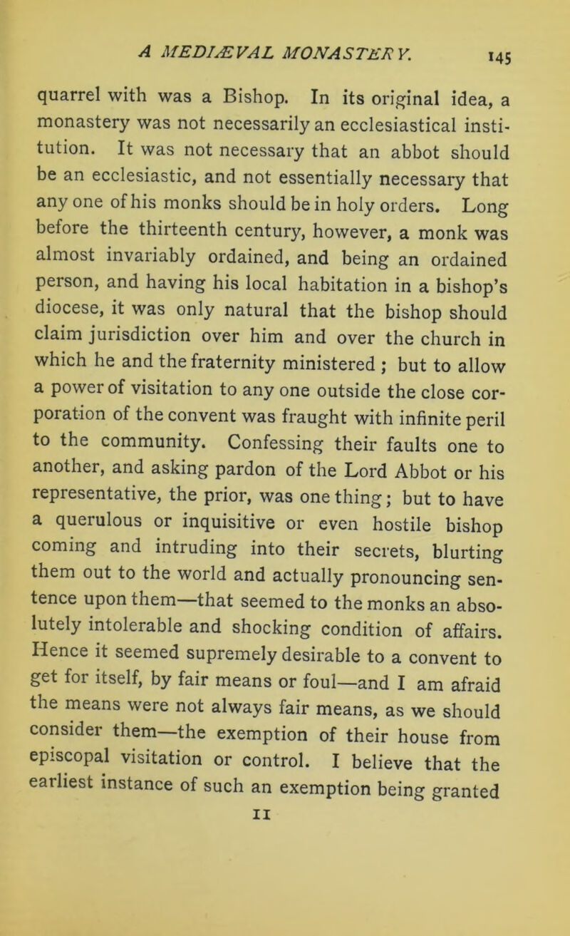 *45 quarrel with was a Bishop. In its original idea, a monastery was not necessarily an ecclesiastical insti- tution. It was not necessary that an abbot should be an ecclesiastic, and not essentially necessary that any one of his monks should be in holy orders. Long before the thirteenth century, however, a monk was almost invariably ordained, and being an ordained person, and having his local habitation in a bishop’s diocese, it was only natural that the bishop should claim jurisdiction over him and over the church in which he and the fraternity ministered ; but to allow a power of visitation to any one outside the close cor- poration of the convent was fraught with infinite peril to the community. Confessing their faults one to another, and asking pardon of the Lord Abbot or his representative, the prior, was one thing; but to have a querulous or inquisitive or even hostile bishop coming and intruding into their secrets, blurting them out to the world and actually pronouncing sen- tence upon them that seemed to the monks an abso- lutely intolerable and shocking condition of affairs, lienee it seemed supremely desirable to a convent to get for itself, by fair means or foul—and I am afraid the means were not always fair means, as we should consider them—the exemption of their house from episcopal visitation or control. I believe that the earliest instance of such an exemption being granted