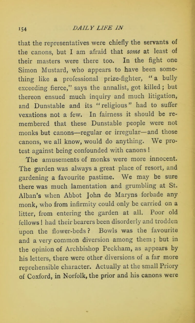 iS4 that the representatives were chiefly the servants of the canons, but I am afraid that some at least of their masters were there too. In the fight one Simon Mustard, who appears to have been some- thing like a professional prize-fighter, “ a bully exceeding fierce,” says the annalist, got killed ; but thereon ensued much inquiry and much litigation, and Dunstable and its “religious” had to suffer vexations not a few. In fairness it should be re- membered that these Dunstable people were not monks but canons—regular or irregular—and those canons, we all know, would do anything. We pro- test against being confounded with canons ! The amusements of monks were more innocent. The garden was always a great place of resort, and gardening a favourite pastime. We may be sure there was much lamentation and grumbling at St. Alban’s when Abbot John de Maryns forbade any monk, who from infirmity could only be carried on a litter, from entering the garden at all. Poor old fellows ! had their bearers been disorderly and trodden upon the flower-beds ? Bowls was the favourite and a very common diversion among them ; but in the opinion of Archbishop Peckham, as appears by his letters, there were other diversions of a far more reprehensible character. Actually at the small Priory of Coxford, in Norfolk, the prior and his canons were