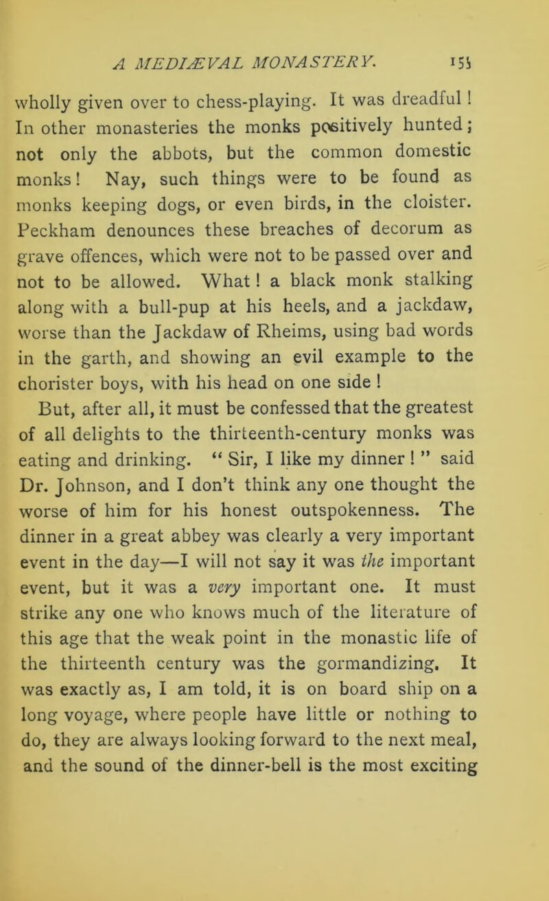 wholly given over to chess-playing. It was dreadful ! In other monasteries the monks positively hunted; not only the abbots, but the common domestic monks! Nay, such things were to be found as monks keeping dogs, or even birds, in the cloister. Peckham denounces these breaches of decorum as grave offences, which were not to be passed over and not to be allowed. What! a black monk stalking along with a bull-pup at his heels, and a jackdaw, worse than the Jackdaw of Rheims, using bad words in the garth, and showing an evil example to the chorister boys, with his head on one side ! But, after all, it must be confessed that the greatest of all delights to the thirteenth-century monks was eating and drinking. “ Sir, I like my dinner ! ” said Dr. Johnson, and I don’t think any one thought the worse of him for his honest outspokenness. The dinner in a great abbey was clearly a very important event in the day—I will not say it was the important event, but it was a very important one. It must strike any one who knows much of the literature of this age that the weak point in the monastic life of the thirteenth century was the gormandizing. It was exactly as, I am told, it is on board ship on a long voyage, where people have little or nothing to do, they are always looking forward to the next meal, and the sound of the dinner-bell is the most exciting