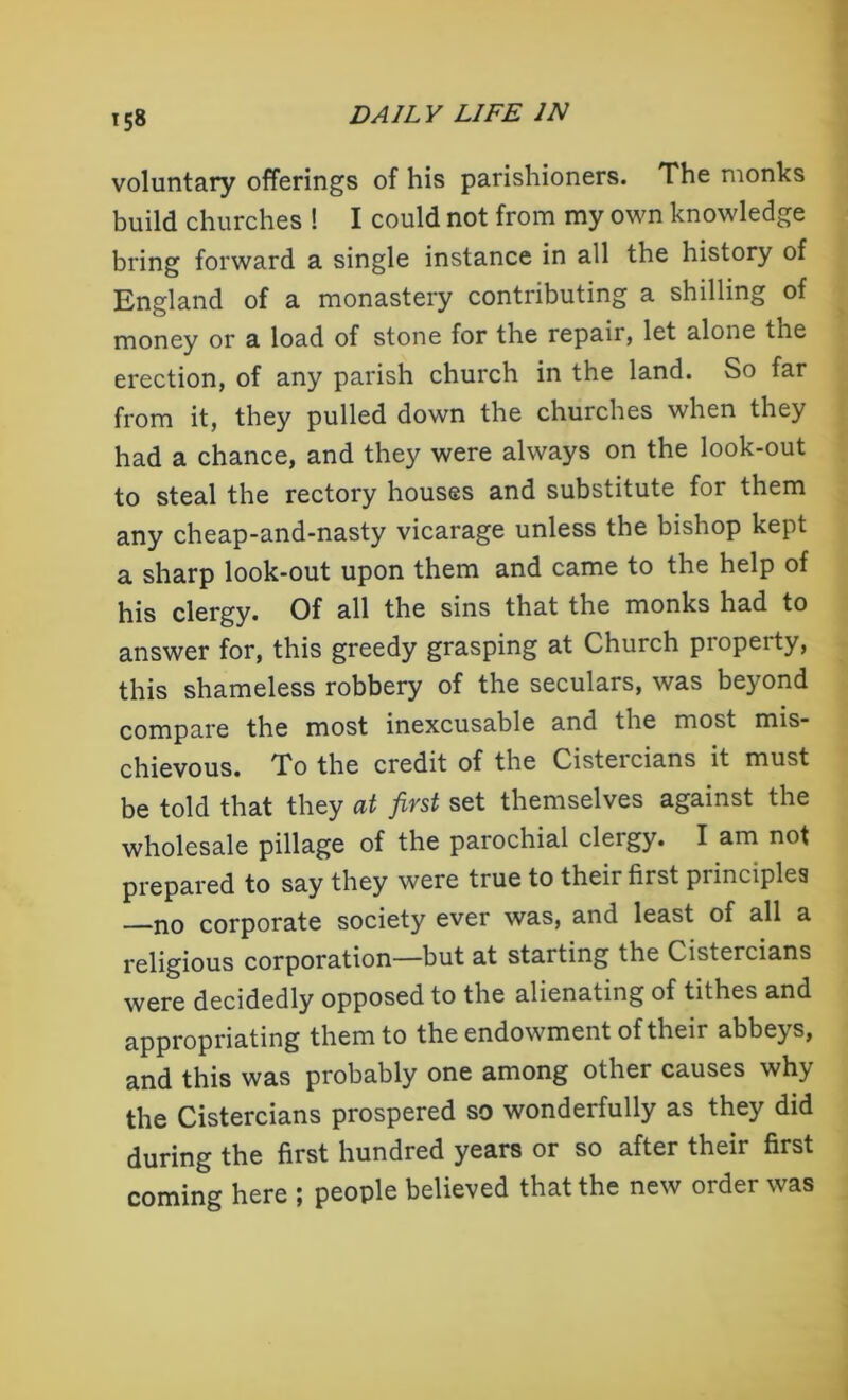 voluntary offerings of his parishioners. The monks build churches ! I could not from my own knowledge bring forward a single instance in all the history of England of a monastery contributing a shilling of money or a load of stone for the repair, let alone the erection, of any parish church in the land. So far from it, they pulled down the churches when they had a chance, and they were always on the look-out to steal the rectory houses and substitute for them any cheap-and-nasty vicarage unless the bishop kept a sharp look-out upon them and came to the help of his clergy. Of all the sins that the monks had to answer for, this greedy grasping at Church property, this shameless robbery of the seculars, was beyond compare the most inexcusable and the most mis- chievous. To the credit of the Cisteicians it must be told that they at first set themselves against the wholesale pillage of the parochial clergy. I am not prepared to say they were true to their first piinciplea no corporate society ever was, and least of all a religious corporation—but at starting the Cistercians were decidedly opposed to the alienating of tithes and appropriating them to the endowment of their abbeys, and this was probably one among other causes why the Cistercians prospered so wonderfully as they did during the first hundred years or so after their first coming here ; people believed that the new order was