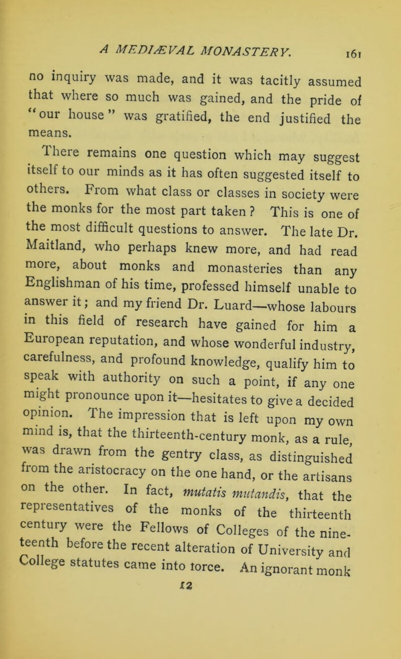 no inquiry was made, and it was tacitly assumed that where so much was gained, and the pride of “our house” was gratified, the end justified the means. T. here remains one question which may suggest itself to our minds as it has often suggested itself to others. From what class or classes in society were the monks for the most part taken ? This is one of the most difficult questions to answer. The late Dr. Maitland, who perhaps knew more, and had read more, about monks and monasteries than any Englishman of his time, professed himself unable to answer it; and my friend Dr. Luard—whose labours in this field of research have gained for him a European reputation, and whose wonderful industry, carefulness, and profound knowledge, qualify him to speak with authority on such a point, if any one might pronounce upon it—hesitates to give a decided opinion. The impression that is left upon my own mind is, that the thirteenth-century monk, as a rule was drawn from the gentry class, as distinguished from the aristocracy on the one hand, or the artisans on the other. In fact, mutatis mutandis, that the representatives of the monks of the thirteenth century were the Fellows of Colleges of the nine- teenth before the recent alteration of University and College statutes came into torce. An ignorant monk 12