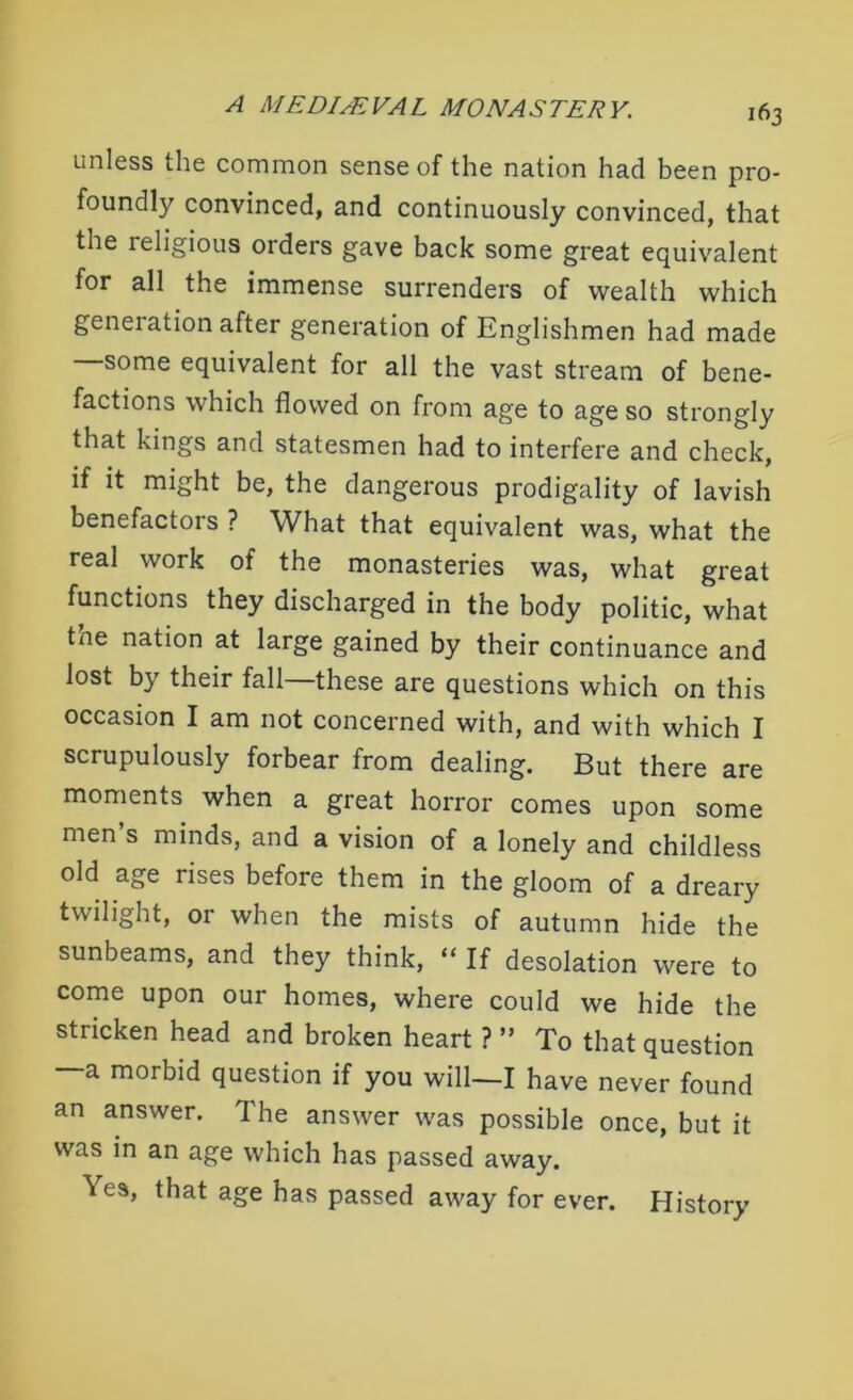 unless the common sense of the nation had been pro- foundly convinced, and continuously convinced, that the religious orders gave back some great equivalent for all the immense surrenders of wealth which generation after generation of Englishmen had made some equivalent for all the vast stream of bene- factions which flowed on from age to age so strongly that kings and statesmen had to interfere and check, if it might be, the dangerous prodigality of lavish benefactors ? What that equivalent was, what the real work of the monasteries was, what great functions they discharged in the body politic, what tne nation at large gained by their continuance and lost by their fall—these are questions which on this occasion I am not concerned with, and with which I scrupulously forbear from dealing. But there are moments when a great horror comes upon some men s minds, and a vision of a lonely and childless old age rises before them in the gloom of a dreary twilight, or when the mists of autumn hide the sunbeams, and they think, “ If desolation were to come upon our homes, where could we hide the stricken head and broken heart ? ” To that question —a morbid question if you will—I have never found an answer. The answer was possible once, but it was in an age which has passed away. Yes, that age has passed away for ever. History