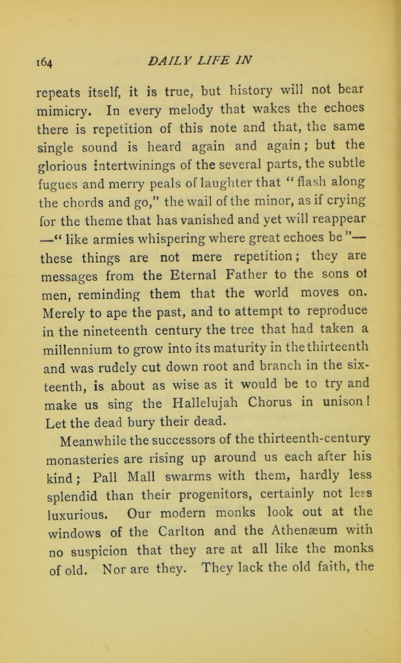 repeats itself, it is true, but history will not bear mimicry. In every melody that wakes the echoes there is repetition of this note and that, the same single sound is heard again and again; but the glorious intertwinings of the several parts, the subtle fugues and merry peals of laughter that “ flash along the chords and go,” the wail of the minor, as if crying for the theme that has vanished and yet will reappear —“ like armies whispering where great echoes be ”— these things are not mere repetition; they are messages from the Eternal Father to the sons ot men, reminding them that the world moves on. Merely to ape the past, and to attempt to reproduce in the nineteenth century the tree that had taken a millennium to grow into its maturity in the thirteenth and was rudely cut down root and branch in the six- teenth, is about as wise as it would be to try and make us sing the Hallelujah Chorus in unison! Let the dead bury their dead. Meanwhile the successors of the thirteenth-century monasteries are rising up around us each after his kind; Pall Mall swarms with them, hardly less splendid than their progenitors, certainly not less luxurious. Our modern monks look out at the windows of the Carlton and the Athenaeum with no suspicion that they are at all like the monks of old. Nor are they. They lack the old faith, the