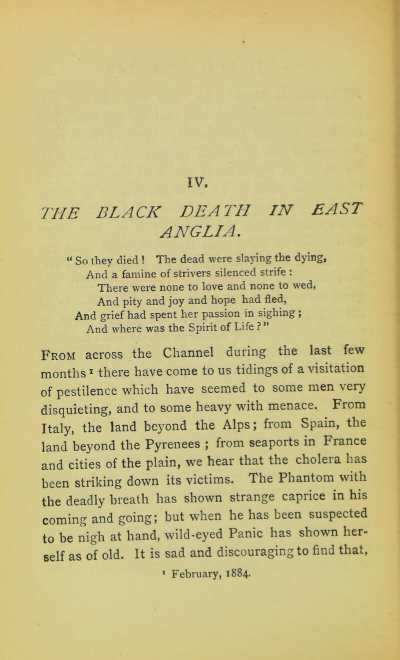THE BLACK DEATH IN EAST ANGLIA. “ So they died ! The dead were slaying the dying, And a famine of strivers silenced strife : There were none to love and none to wed, And pity and joy and hope had fled, And grief had spent her passion in sighing ; And where was the Spirit of Life ? ” From across the Channel during the last few months 1 there have come to us tidings of a visitation of pestilence which have seemed to some men very disquieting, and to some heavy with menace. From Italy, the land beyond the Alps; from Spain, the land beyond the Pyrenees ; from seaports in France and cities of the plain, we hear that the cholera has been striking down its victims. The Phantom with the deadly breath has shown strange caprice in his coming and going; but when he has been suspected to be nigh at hand, wild-eyed Panic has shown her- self as of old. It is sad and discouraging to find that, 1 February, 1884.