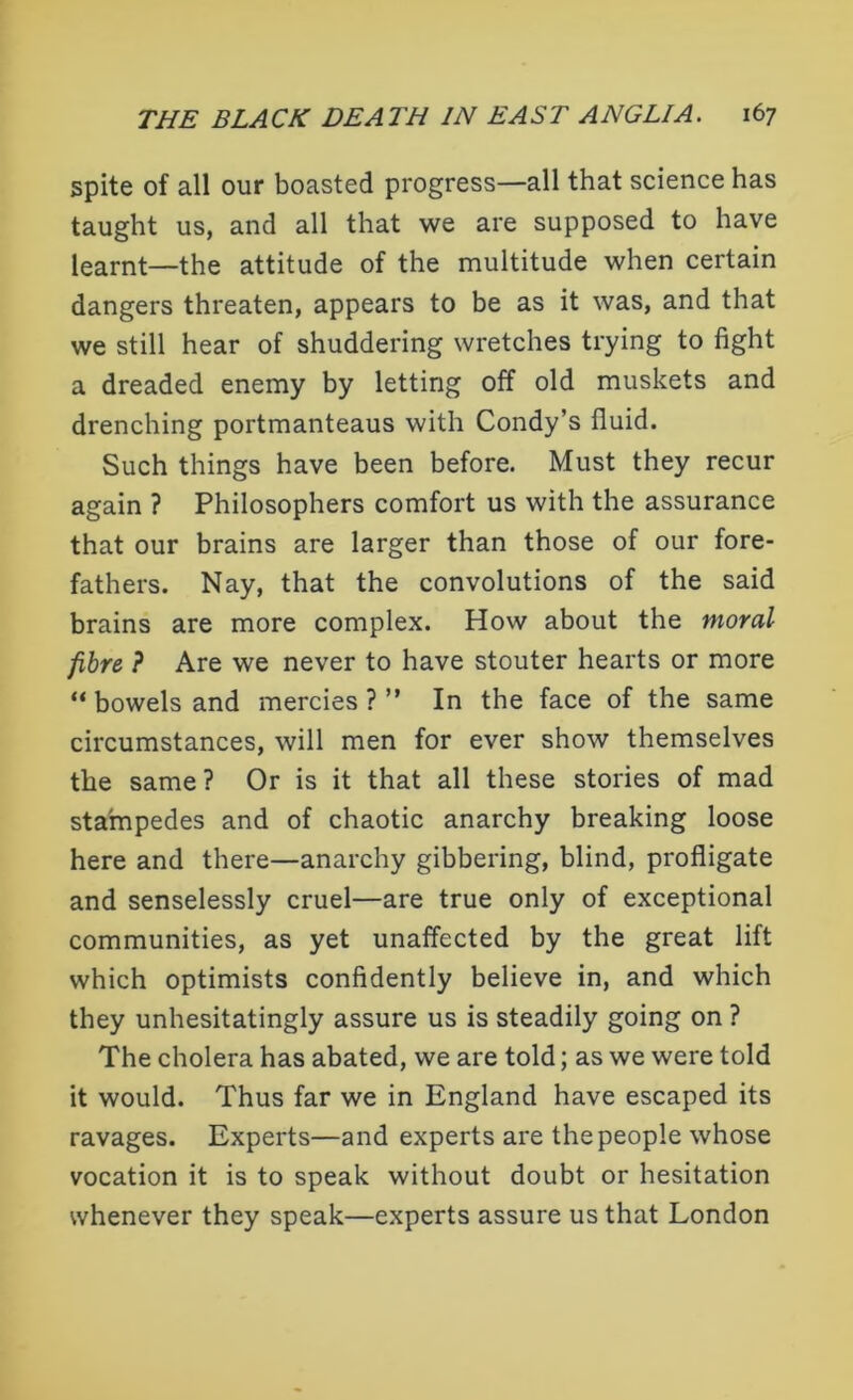 spite of all our boasted progress—all that science has taught us, and all that we are supposed to have learnt—the attitude of the multitude when certain dangers threaten, appears to be as it was, and that we still hear of shuddering wretches trying to fight a dreaded enemy by letting off old muskets and drenching portmanteaus with Condy’s fluid. Such things have been before. Must they recur again ? Philosophers comfort us with the assurance that our brains are larger than those of our fore- fathers. Nay, that the convolutions of the said brains are more complex. How about the moral fibre ? Are we never to have stouter hearts or more “ bowels and mercies ? ” In the face of the same circumstances, will men for ever show themselves the same? Or is it that all these stories of mad stampedes and of chaotic anarchy breaking loose here and there—anarchy gibbering, blind, profligate and senselessly cruel—are true only of exceptional communities, as yet unaffected by the great lift which optimists confidently believe in, and which they unhesitatingly assure us is steadily going on ? The cholera has abated, we are told; as we were told it would. Thus far we in England have escaped its ravages. Experts—and experts are the people whose vocation it is to speak without doubt or hesitation whenever they speak—experts assure us that London
