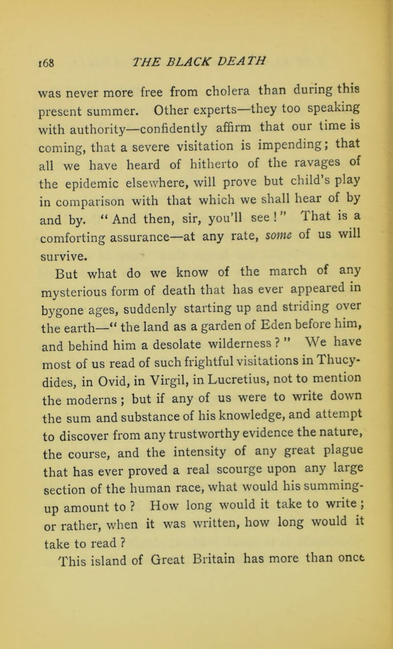 was never more free from cholera than during this present summer. Other experts—they too speaking with authority—confidently affirm that our time is coming, that a severe visitation is impending; that all we have heard of hitherto of the ravages of the epidemic elsewhere, will prove but child’s play in comparison with that which we shall hear of by and by. “And then, sir, you’ll see!” That is a comforting assurance—at any rate, some, of us will survive. But what do we know of the march of any mysterious form of death that has ever appealed in bygone ages, suddenly starting up and striding over the earth—“ the land as a garden of Eden before him, and behind him a desolate wilderness ? ” We have most of us read of such frightful visitations in Thucy- dides, in Ovid, in Virgil, in Lucretius, not to mention the moderns ; but if any of us were to write down the sum and substance of his knowledge, and attempt to discover from any trustworthy evidence the nature, the course, and the intensity of any gieat plague that has ever proved a real scourge upon any large section of the human race, what would his summing- up amount to ? How long would it take to write ; or rather, when it was written, how long would it take to read ? This island of Great Britain has more than onct