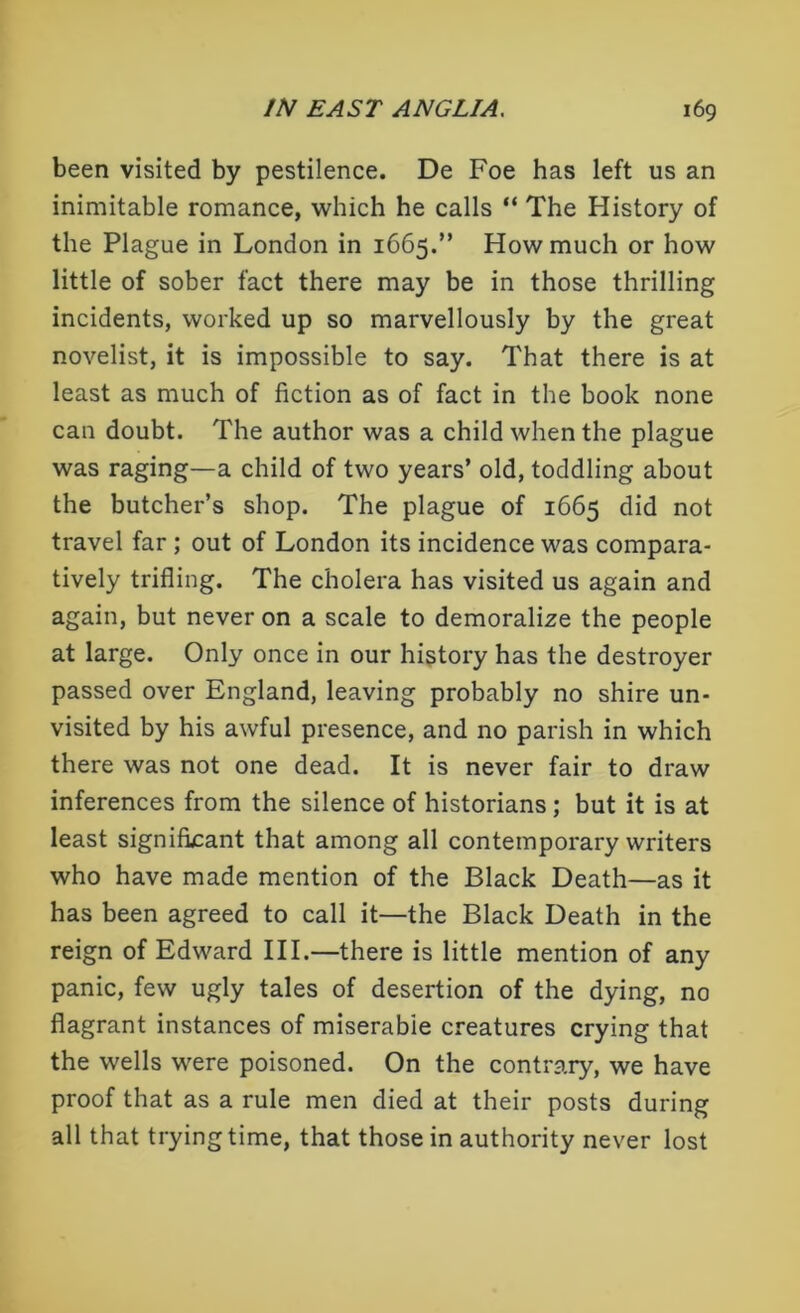 been visited by pestilence. De Foe has left us an inimitable romance, which he calls “ The History of the Plague in London in 1665.” How much or how little of sober fact there may be in those thrilling incidents, worked up so marvellously by the great novelist, it is impossible to say. That there is at least as much of fiction as of fact in the book none can doubt. The author was a child when the plague was raging—a child of two years’ old, toddling about the butcher’s shop. The plague of 1665 did not travel far ; out of London its incidence was compara- tively trifling. The cholera has visited us again and again, but never on a scale to demoralize the people at large. Only once in our history has the destroyer passed over England, leaving probably no shire un- visited by his awful presence, and no parish in which there was not one dead. It is never fair to draw inferences from the silence of historians; but it is at least significant that among all contemporary writers who have made mention of the Black Death—as it has been agreed to call it—the Black Death in the reign of Edward III.—there is little mention of any panic, few ugly tales of desertion of the dying, no flagrant instances of miserabie creatures crying that the wells were poisoned. On the contrary, we have proof that as a rule men died at their posts during all that trying time, that those in authority never lost
