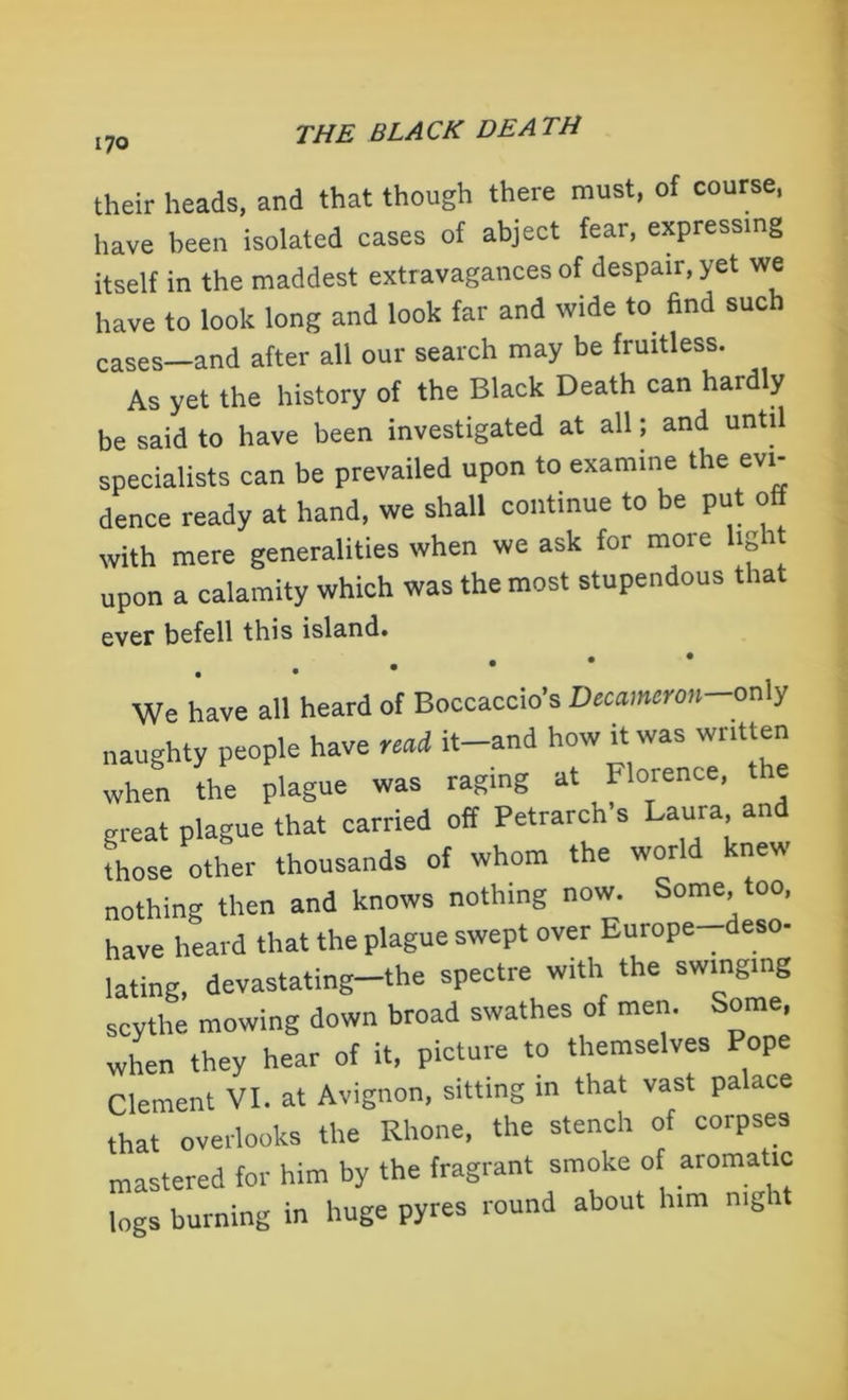 their heads, and that though there must, of course, have been isolated cases of abject fear, expressing itself in the maddest extravagances of despair, yet we have to look long and look far and wide to find such cases—and after all our search may be fruitless. As yet the history of the Black Death can hardly be said to have been investigated at all; and until specialists can be prevailed upon to examine the evi- dence ready at hand, we shall continue to be put off with mere generalities when we ask for more light upon a calamity which was the most stupendous that ever befell this island. We have all heard of Boccaccio’s Decameron-only naughty people have ,ci it-and how it was written when the plague was raging at Florence, the great plague that carried off Petrarch’s Laura and those other thousands of whom the world knew nothing then and knows nothing now. Some, too, have heard that the plague swept over Europe-deso- lating, devastating—the spectre with the swinging scythe mowing down broad swathes of men. Some, when they hear of it, picture to themselves Pope Clement VI. at Avignon, sitting in that vast palace that overlooks the Rhone, the stench of corpses mastered for him by the fragrant smoke o aromatic logs burning in huge pyres round about him mg 1