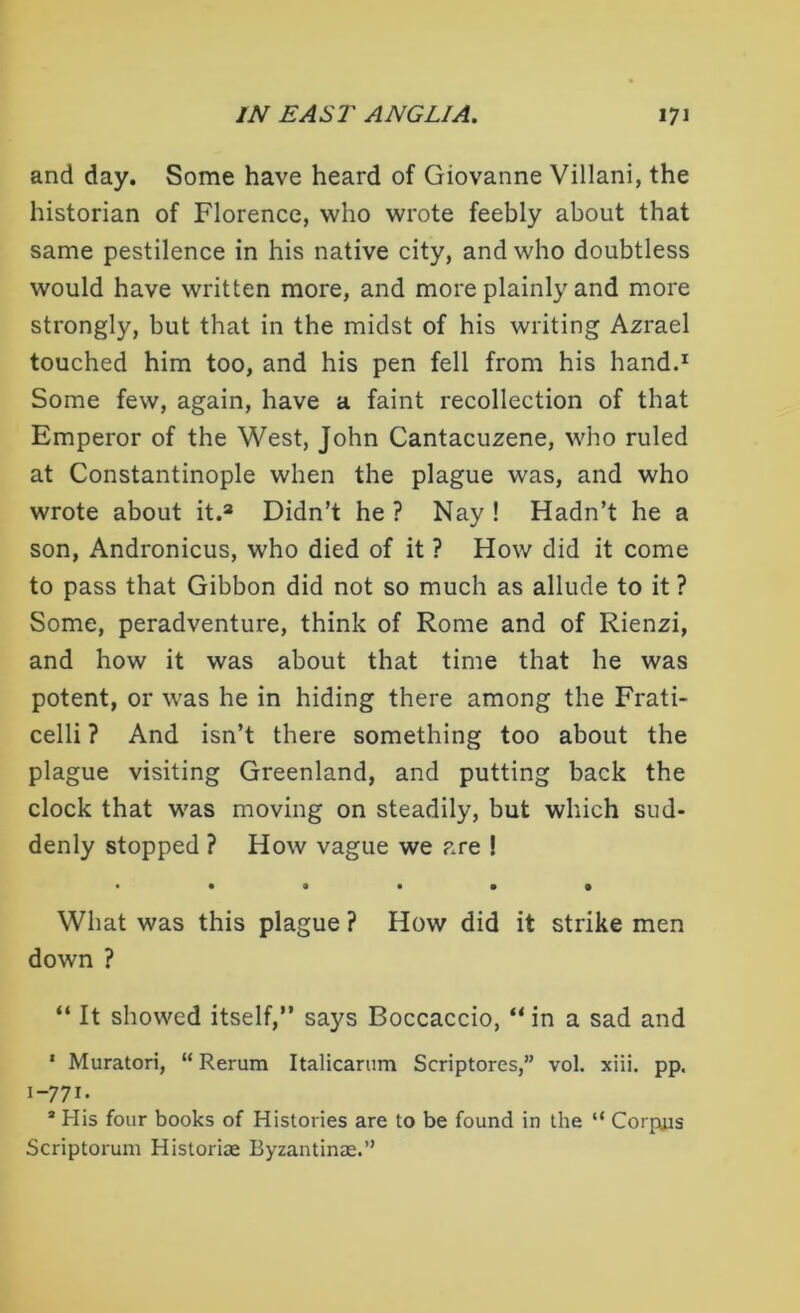 and day. Some have heard of Giovanne Villani, the historian of Florence, who wrote feebly about that same pestilence in his native city, and who doubtless would have written more, and more plainly and more strongly, but that in the midst of his writing Azrael touched him too, and his pen fell from his hand.1 Some few, again, have a faint recollection of that Emperor of the West, John Cantacuzene, who ruled at Constantinople when the plague was, and who wrote about it.2 Didn’t he ? Nay ! Hadn’t he a son, Andronicus, who died of it ? How did it come to pass that Gibbon did not so much as allude to it ? Some, peradventure, think of Rome and of Rienzi, and how it was about that time that he was potent, or was he in hiding there among the Frati- celli ? And isn’t there something too about the plague visiting Greenland, and putting back the clock that was moving on steadily, but which sud- denly stopped ? How vague we are ! • ••••• What was this plague ? How did it strike men down ? “ It showed itself,” says Boccaccio, “ in a sad and 1 Muratori, “ Rerum Italicarum Scriptores,” vol. xiii. pp. 1-771- * His four books of Histories are to be found in the “ Corpus Scriptorum Historiae Byzantinae.”
