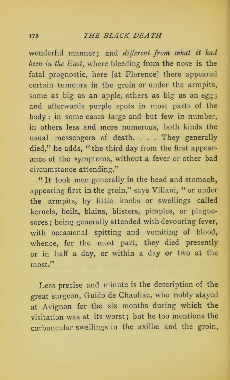 wonderful manner; and different from what it had been in the East, where bleeding from the nose is the fatal prognostic, here [at Florence] there appeared certain tumours in the groin or under the armpits, some as big as an apple, others as big as an egg; and afterwards purple spots in most parts of the body : in some cases large and but few in number, in others less and more numerous, both kinds the usual messengers of death. . . . They generally died,” he adds, “the third day from the first appear- ance of the symptoms, without a fever or other bad circumstance attending.” “ It took men generally in the head and stomach, appearing first in the groin,” says Villani, “ or under the armpits, by little knobs or swellings called kernels, boils, blains, blisters, pimples, or plague- sores ; being generally attended with devouring fever, with occasional spitting and vomiting of blood, whence, for the most part, they died presently or in half a day, or within a day or two at the most.” Less precise and minute is the description of the great surgeon, Guido de Chauliac, who nobly stayed at Avignon for the six months during which the visitation was at its worst; but he too mentions the carbuncular swellings in the axillae and the groin,