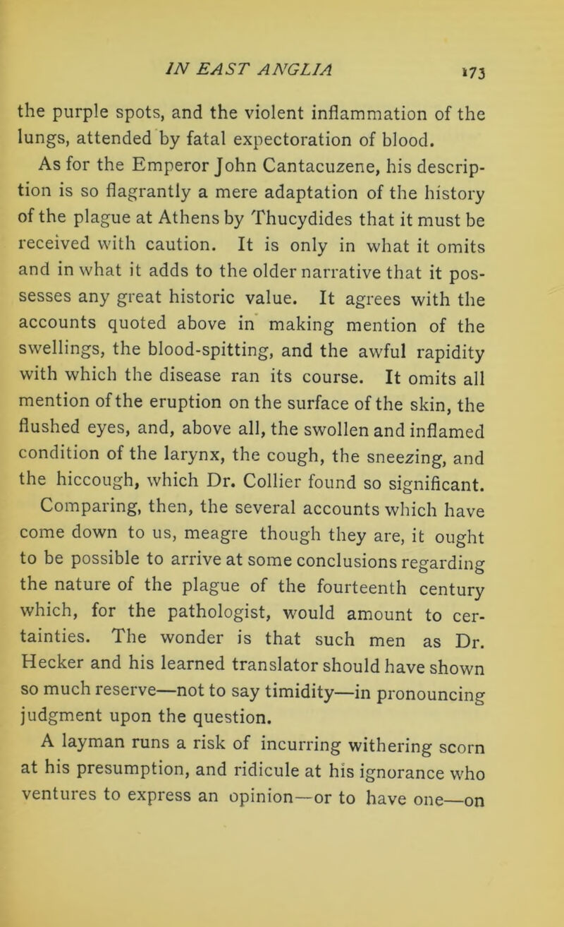 *73 the purple spots, and the violent inflammation of the lungs, attended by fatal expectoration of blood. As for the Emperor John Cantacuzene, his descrip- tion is so flagrantly a mere adaptation of the history of the plague at Athens by Thucydides that it must be received with caution. It is only in what it omits and in what it adds to the older narrative that it pos- sesses any great historic value. It agrees with the accounts quoted above in making mention of the swellings, the blood-spitting, and the awful rapidity with which the disease ran its course. It omits all mention of the eruption on the surface of the skin, the flushed eyes, and, above all, the swollen and inflamed condition of the larynx, the cough, the sneezing, and the hiccough, which Dr. Collier found so significant. Comparing, then, the several accounts which have come down to us, meagre though they are, it ought to be possible to arrive at some conclusions regarding the nature of the plague of the fourteenth century which, for the pathologist, would amount to cer- tainties. The wonder is that such men as Dr. Hecker and his learned translator should have shown so much reserve—not to say timidity—in pronouncing judgment upon the question. A layman runs a risk of incurring withering scorn at his presumption, and ridicule at his ignorance who ventures to express an opinion—or to have one on