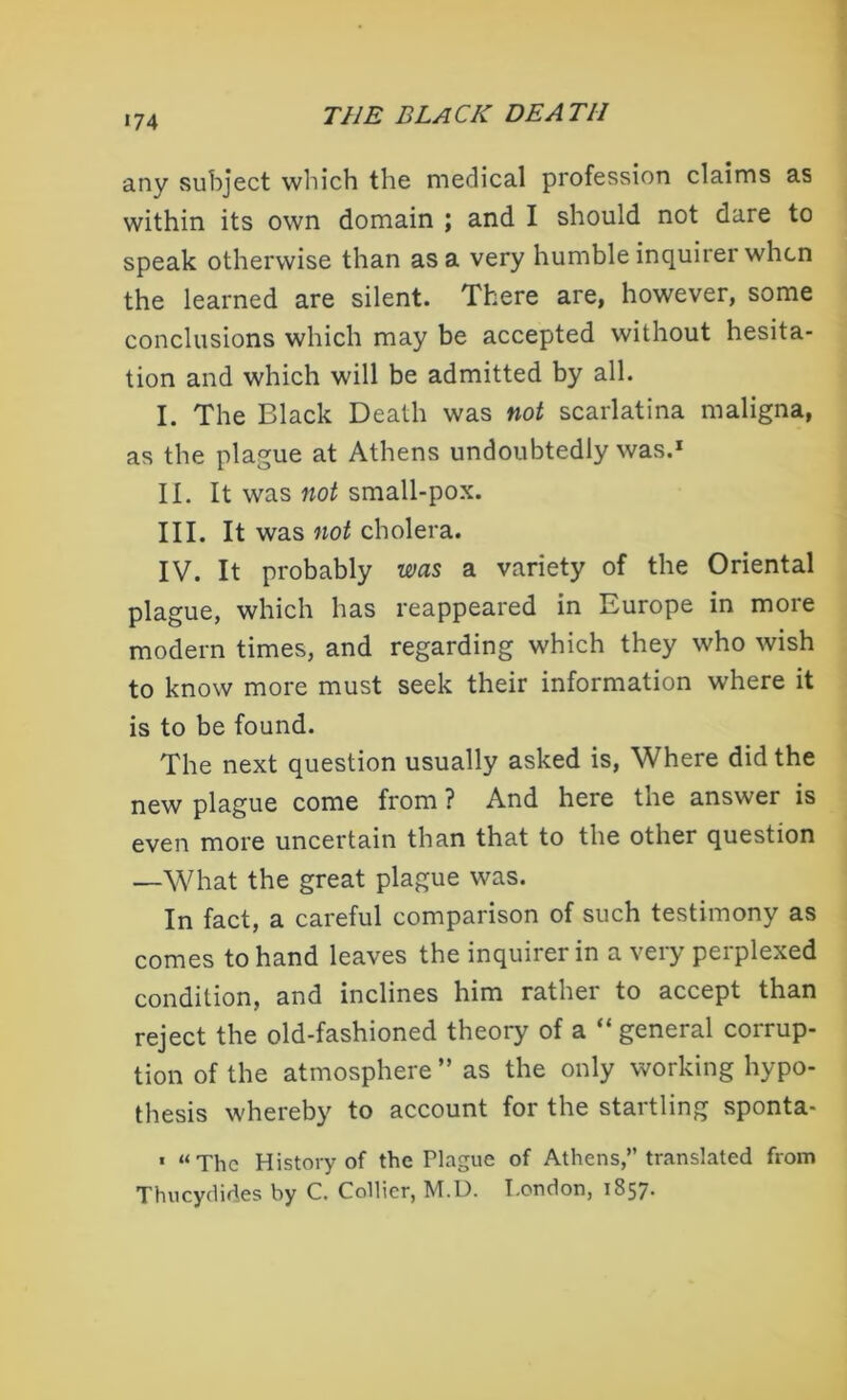 any subject which the medical profession claims as within its own domain ; and I should not dare to speak otherwise than as a very humble inquirer when the learned are silent. There are, however, some conclusions which may be accepted without hesita- tion and which will be admitted by all. I. The Black Death was not scarlatina maligna, as the plague at Athens undoubtedly was.1 II. It was not small-pox. III. It was not cholera. IV. It probably was a variety of the Oriental plague, which has reappeared in Europe in more modern times, and regarding which they who wish to know more must seek their information where it is to be found. The next question usually asked is, Where did the new plague come from ? And here the answer is even more uncertain than that to the other question —What the great plague was. In fact, a careful comparison of such testimony as comes to hand leaves the inquirer in a very perplexed condition, and inclines him rather to accept than reject the old-fashioned theory of a “ general corrup- tion of the atmosphere ” as the only working hypo- thesis whereby to account for the startling sponta- • “The History of the Plague of Athens,” translated from Thucydides by C. Collier, M.D. London, 1857.
