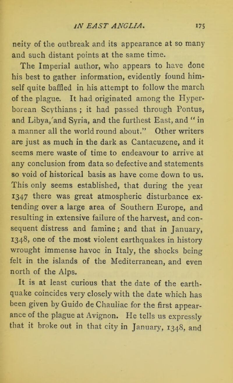 neity of the outbreak and its appearance at so many and such distant points at the same time. The Imperial author, who appears to have done his best to gather information, evidently found him- self quite baffled in his attempt to follow the march of the plague. It had originated among the Hyper- borean Scythians ; it had passed through Pontus, and Libya,'and Syria, and the furthest East, and “ in a manner all the world round about.” Other writers are just as much in the dark as Cantacuzene, and it seems mere waste of time to endeavour to arrive at any conclusion from data so defective and statements so void of historical basis as have come down to us. This only seems established, that during the year 1347 there was great atmospheric disturbance ex- tending over a large area of Southern Europe, and resulting in extensive failure of the harvest, and con- sequent distress and famine; and that in January, 1348, one of the most violent earthquakes in history wrought immense havoc in Italy, the shocks being felt in the islands of the Mediterranean, and even north of the Alps. It is at least curious that the date of the earth- quake coincides very closely with the date which has been given by Guido de Chauliac for the first appear- ance of the plague at Avignon. He tells us expressly that it broke out in that city in January, 1348, and