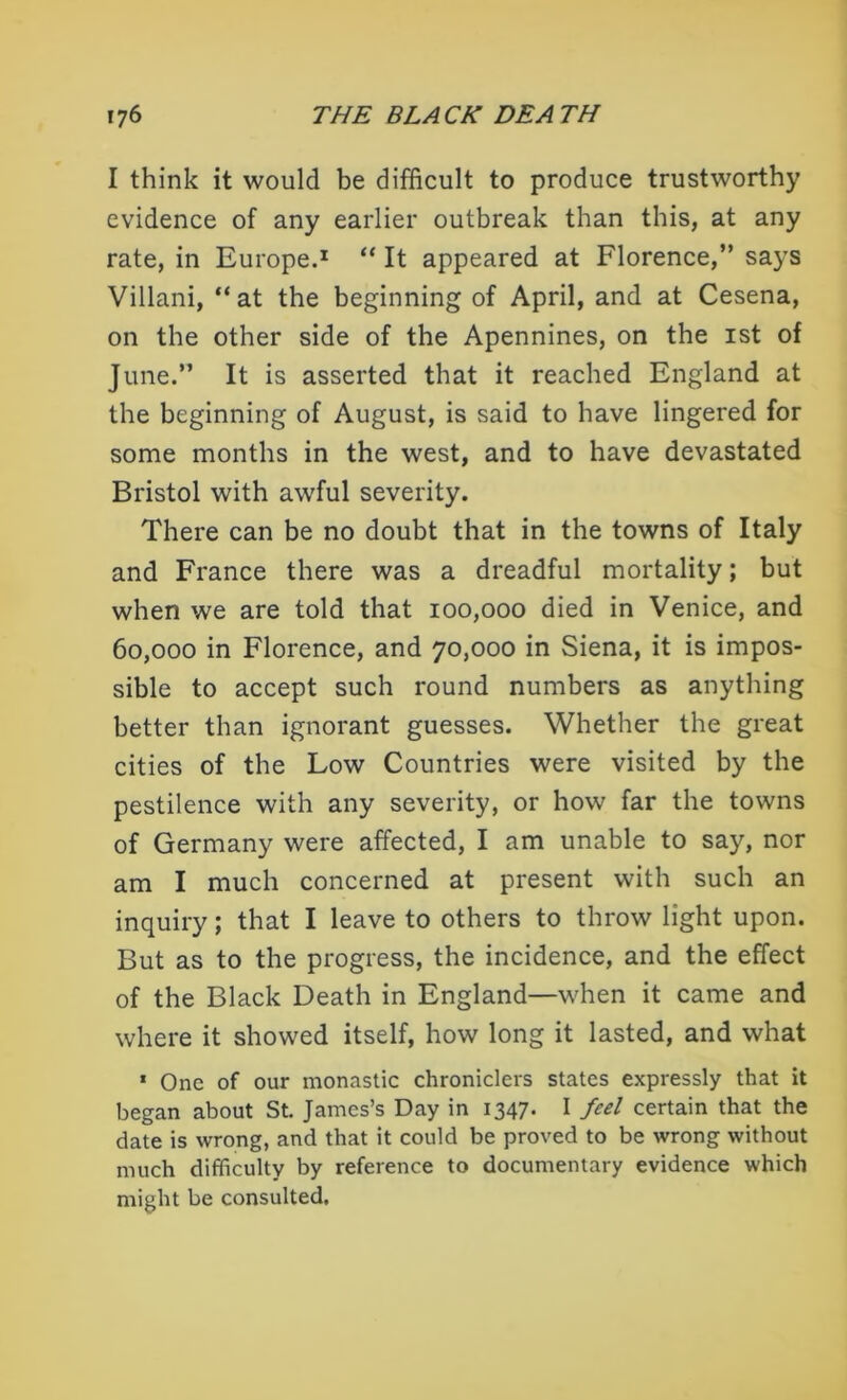I think it would be difficult to produce trustworthy evidence of any earlier outbreak than this, at any rate, in Europe.1 “ It appeared at Florence,” says Villani, “at the beginning of April, and at Cesena, on the other side of the Apennines, on the ist of June.” It is asserted that it reached England at the beginning of August, is said to have lingered for some months in the west, and to have devastated Bristol with awful severity. There can be no doubt that in the towns of Italy and France there was a dreadful mortality; but when we are told that 100,000 died in Venice, and 60,000 in Florence, and 70,000 in Siena, it is impos- sible to accept such round numbers as anything better than ignorant guesses. Whether the great cities of the Low Countries were visited by the pestilence with any severity, or how far the towns of Germany were affected, I am unable to say, nor am I much concerned at present with such an inquiry; that I leave to others to throw light upon. But as to the progress, the incidence, and the effect of the Black Death in England—when it came and where it showed itself, how long it lasted, and what 1 One of our monastic chroniclers states expressly that it began about St. James’s Day in 1347. I feel certain that the date is wrong, and that it could be proved to be wrong without much difficulty by reference to documentary evidence which might be consulted.