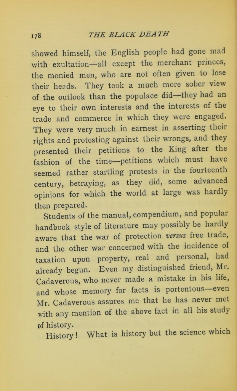 showed himself, the English people had gone mad with exultation—all except the merchant princes, the monied men, who are not often given to lose their heads. They took a much more sober view of the outlook than the populace did—they had an eye to their own interests and the interests of the trade and commerce in which they were engaged. They were very much in earnest in asserting their rights and protesting against their wrongs, and they presented their petitions to the King aftei the fashion of the time—petitions which must have seemed rather startling protests in the fourteenth century, betraying, as they did, some advanced opinions for which the world at large was hardly then prepared. Students of the manual, compendium, and popular handbook style of literature may possibly be haidly aware that the war of protection versus free trade, and the other war concerned with the incidence of taxation upon property, real and personal, had already begun. Even my distinguished fiiend, Mi. Cadaverous, who never made a mistake in his life, and whose memory for facts is portentous even Mr. Cadaverous assures me that he has nevei met with any mention of the above fact in all his stud) of history. History 1 What is history but the science which
