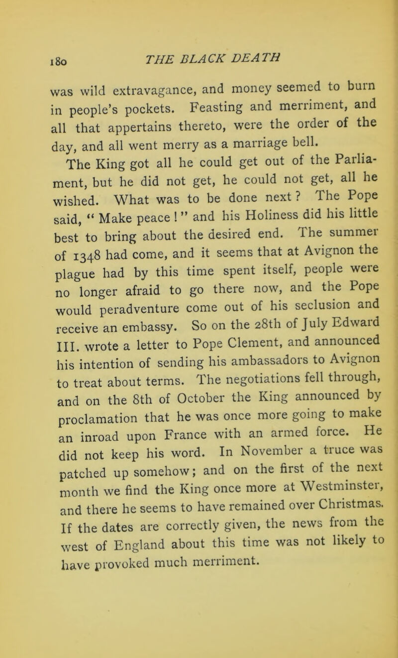 was wild extravagance, and money seemed to burn in people’s pockets. Feasting and merriment, and all that appertains thereto, were the order of the day, and all went merry as a marriage bell. The King got all he could get out of the Parlia- ment, but he did not get, he could not get, all he wished. What was to be done next ? The Pope said, “ Make peace ! ” and his Holiness did his little best to bring about the desired end. I he summei of 1348 had come, and it seems that at Avignon the plague had by this time spent itself, people were no longer afraid to go there now, and the Pope would peradventure come out of his seclusion and receive an embassy. So on the 28th of July Edwaid III. wrote a letter to Pope Clement, and announced his intention of sending his ambassadors to Avignon to treat about terms. The negotiations fell through, and on the 8th of October the King announced by proclamation that he was once more going to make an inroad upon France with an armed force. He did not keep his word. In November a truce was patched up somehow; and on the first of the next month we find the King once more at Westminster, and there he seems to have remained over Christmas. If the dates are correctly given, the news from the west of England about this time was not likely to have provoked much meiiiment.