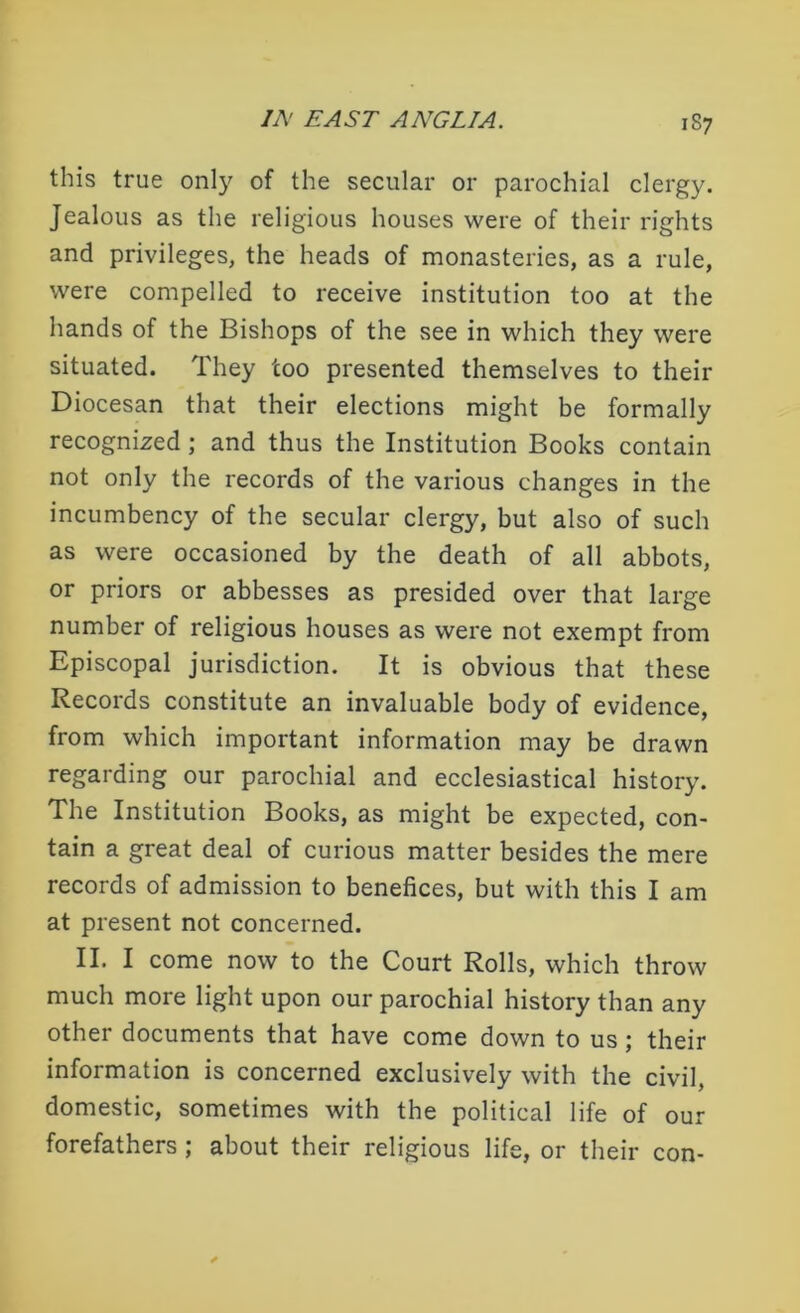 this true only of the secular or parochial clergy. Jealous as the religious houses were of their rights and privileges, the heads of monasteries, as a rule, were compelled to receive institution too at the hands of the Bishops of the see in which they were situated. They too presented themselves to their Diocesan that their elections might be formally recognized ; and thus the Institution Books contain not only the records of the various changes in the incumbency of the secular clergy, but also of such as were occasioned by the death of all abbots, or priors or abbesses as presided over that large number of religious houses as were not exempt from Episcopal jurisdiction. It is obvious that these Records constitute an invaluable body of evidence, from which important information may be drawn regarding our parochial and ecclesiastical history. The Institution Books, as might be expected, con- tain a great deal of curious matter besides the mere records of admission to benefices, but with this I am at present not concerned. II. I come now to the Court Rolls, which throw much more light upon our parochial history than any other documents that have come down to us ; their information is concerned exclusively with the civil, domestic, sometimes with the political life of our forefathers ; about their religious life, or their con-