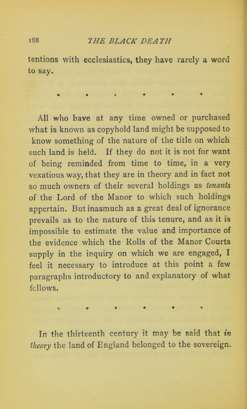 tentions with ecclesiastics, they have rarely a word to say. All who have at any time owned or purchased what is known as copyhold land might be supposed to know something of the nature of the title on which such land is held. If they do not it is not for want of being reminded from time to time, in a very vexatious way, that they are in theory and in fact not so much owners of their several holdings as tenants of the Lord of the Manor to which such holdings appertain. But inasmuch as a great deal of ignorance prevails as to the nature of this tenure, and as it is impossible to estimate the value and importance of the evidence which the Rolls of the Manor Courts supply in the inquiry on which we are engaged, I feel it necessary to introduce at this point a few paragraphs introductory to and explanatory of what fellows. © In the thirteenth century it may be said that in theory the land of England belonged to the sovereign.