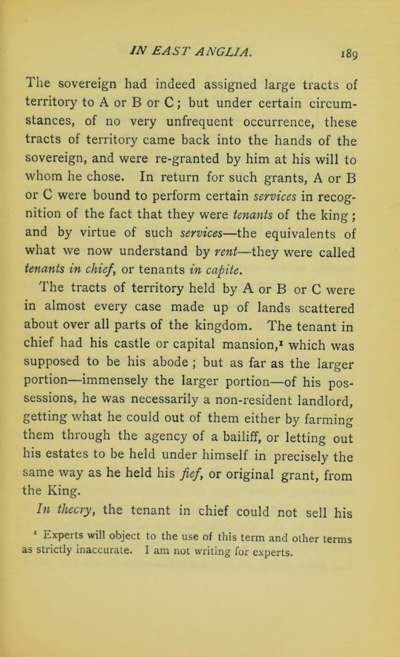 The sovereign had indeed assigned large tracts of territory to A or B or C; but under certain circum- stances, of no very unfrequent occurrence, these tracts of territory came back into the hands of the sovereign, and were re-granted by him at his will to whom he chose. In return for such grants, A or B or C were bound to perform certain services in recog- nition of the fact that they were tenants of the king; and by virtue of such services—the equivalents of what we now understand by rent—they were called tenants in chief, or tenants in capite. The tracts of territory held by A or B or C were in almost every case made up of lands scattered about over all parts of the kingdom. The tenant in chief had his castle or capital mansion,1 which was supposed to be his abode ; but as far as the larger portion—immensely the larger portion—of his pos- sessions, he was necessarily a non-resident landlord, getting what he could out of them either by farming them through the agency of a bailiff, or letting out his estates to be held under himself in precisely the same way as he held his fief, or original grant, from the King. In theory, the tenant in chief could not sell his * Experts will object to the use of this term and other terms as strictly inaccurate. I am not writing for experts.