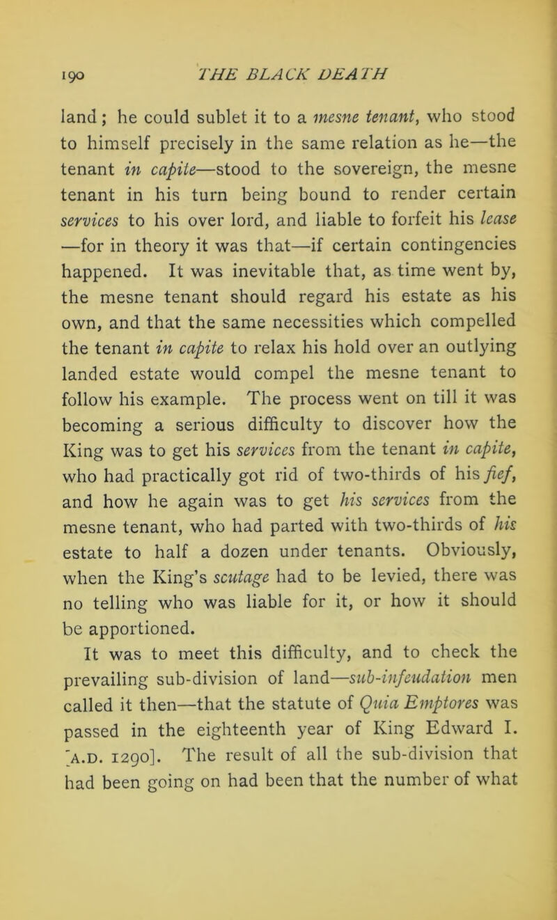 land; he could sublet it to a mesne tenant, who stood to himself precisely in the same relation as he—the tenant in capile—stood to the sovereign, the mesne tenant in his turn being bound to render certain services to his over lord, and liable to forfeit his lease —for in theory it was that—if certain contingencies happened. It was inevitable that, as time went by, the mesne tenant should regard his estate as his own, and that the same necessities which compelled the tenant in capite to relax his hold over an outlying landed estate would compel the mesne tenant to follow his example. The process went on till it was becoming a serious difficulty to discover how the King was to get his services from the tenant in capite, who had practically got rid of two-thirds of his fef, and how he again was to get his services from the mesne tenant, who had parted with two-thirds of his estate to half a dozen under tenants. Obviously, when the King’s scutage had to be levied, there was no telling who was liable for it, or how it should be apportioned. It was to meet this difficulty, and to check the prevailing sub-division of land—sub-infeudation men called it then—that the statute of Quia Emptores was passed in the eighteenth year of King Edward I. 'a.d. 1290]. The result of all the sub-division that had been going on had been that the number of what