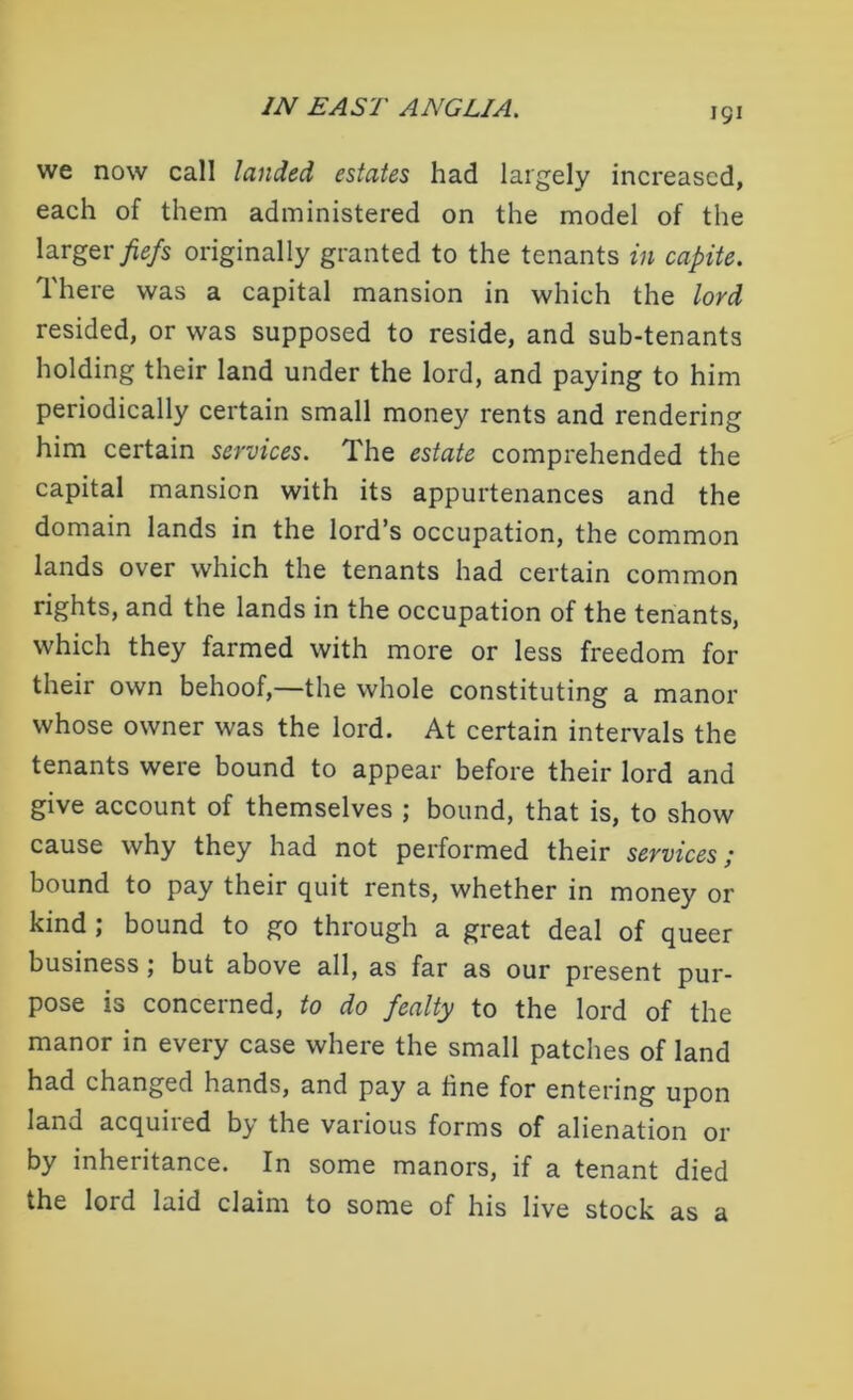 we now call landed estates had largely increased, each of them administered on the model of the larger fiefs originally granted to the tenants in capite. There was a capital mansion in which the lord resided, or was supposed to reside, and sub-tenants holding their land under the lord, and paying to him periodically certain small money rents and rendering him certain services. The estate comprehended the capital mansion with its appurtenances and the domain lands in the lord’s occupation, the common lands over which the tenants had certain common rights, and the lands in the occupation of the tenants, which they farmed with more or less freedom for their own behoof,—the whole constituting a manor whose owner was the lord. At certain intervals the tenants were bound to appear before their lord and give account of themselves ; bound, that is, to show cause why they had not performed their services; bound to pay their quit rents, whether in money or kind ; bound to go through a great deal of queer business ; but above all, as far as our present pur- pose is concerned, to do fealty to the lord of the manor in every case where the small patches of land had changed hands, and pay a tine for entering upon land acquired by the various forms of alienation or by inheritance. In some manors, if a tenant died the lord laid claim to some of his live stock as a