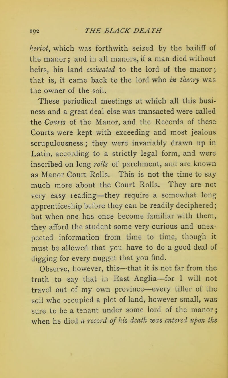 heriot, which was forthwith seized by the bailiff of the manor; and in all manors, if a man died without heirs, his land escheated to the lord of the manor ; that is, it came back to the lord who in theory was the owner of the soil. These periodical meetings at which all this busi- ness and a great deal else was transacted were called the Courts of the Manor, and the Records of these Courts were kept with exceeding and most jealous scrupulousness ; they were invariably drawn up in Latin, according to a strictly legal form, and were inscribed on long rolls of parchment, and are known as Manor Court Rolls. This is not the time to say much more about the Court Rolls. They are not very easy leading—they require a somewhat long apprenticeship before they can be readily deciphered; but when one has once become familiar with them, they afford the student some very curious and unex- pected information from time to time, though it must be allowed that you have to do a good deal of digging for every nugget that you find. Observe, however, this—that it is not far from the truth to say that in East Anglia—for I will not travel out of my own province—every tiller of the soil who occupied a plot of land, however small, was sure to be a tenant under some lord of the manor; when he died a record of his death was entered upon the