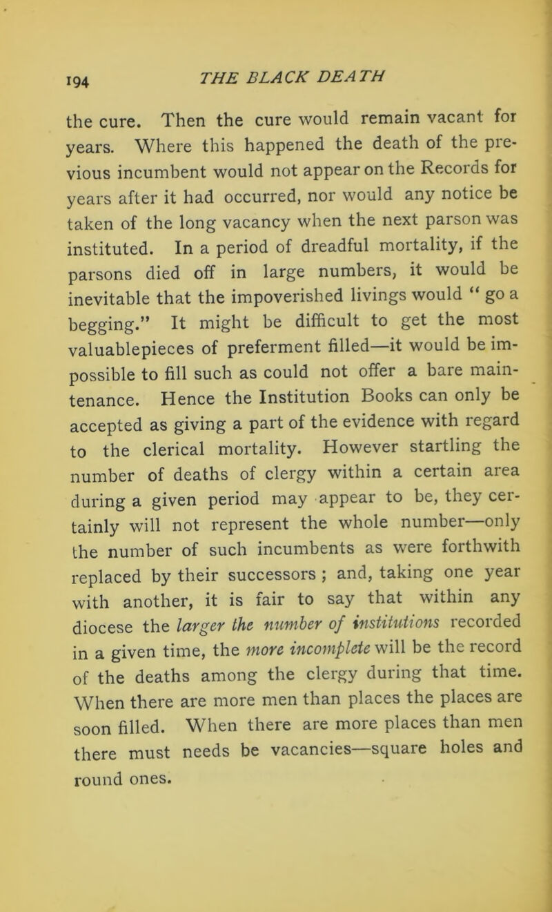 the cure. Then the cure would remain vacant for years. Where this happened the death of the pre- vious incumbent would not appear on the Records for years after it had occurred, nor would any notice be taken of the long vacancy when the next parson was instituted. In a period of dreadful mortality, if the parsons died off in large numbers, it would be inevitable that the impoverished livings would “ go a begging.” It might be difficult to get the most valuablepieces of preferment filled—it would be im- possible to fill such as could not offer a bare main- tenance. Hence the Institution Books can only be accepted as giving a part of the evidence with regard to the clerical mortality. However startling the number of deaths of clergy within a certain area during a given period may appear to be, they cer- tainly will not represent the whole number—only the number of such incumbents as were forthwith replaced by their successors ; and, taking one year with another, it is fair to say that within any diocese the larger the number of institutions recorded in a given time, the more incomplete will be the record of the deaths among the clergy during that time. When there are more men than places the places are soon filled. When there are more places than men there must needs be vacancies—square holes and round ones.