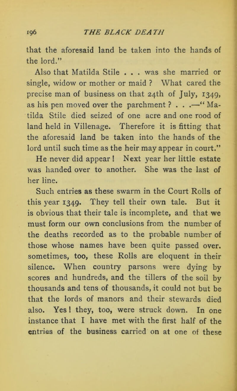 that the aforesaid land be taken into the hands of the lord.” Also that Matilda Stile . . . was she married or single, widow or mother or maid ? What cared the precise man of business on that 24th of July, 1349, as his pen moved over the parchment ? . . .—“ Ma- tilda Stile died seized of one acre and one rood of land held in Villenage. Therefore it is fitting that the aforesaid land be taken into the hands of the lord until such time as the heir may appear in court.” He never did appear ! Next year her little estate was handed over to another. She was the last of her line. Such entries as these swarm in the Court Rolls of this year 1349. They tell their own tale. But it is obvious that their tale is incomplete, and that we must form our own conclusions from the number of the deaths recorded as to the probable number of those whose names have been quite passed over, sometimes, too, these Rolls are eloquent in their silence. When country parsons were dying by scores and hundreds, and the tillers of the soil by thousands and tens of thousands, it could not but be that the lords of manors and their stewards died also. Yes ! they, too, were struck down. In one instance that I have met with the first half of the entries of the business carried on at one of these