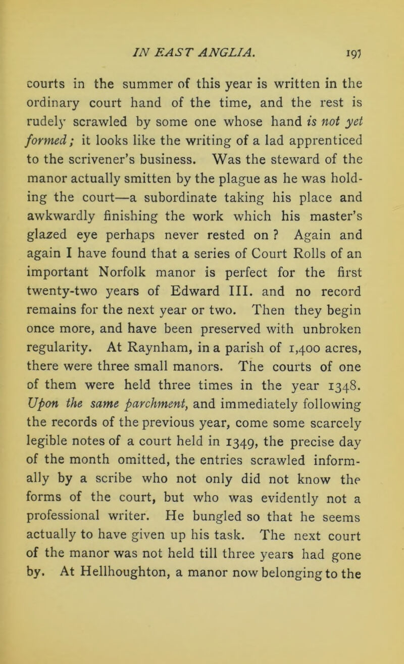 courts in the summer of this year is written in the ordinary court hand of the time, and the rest is rudely scrawled by some one whose hand is not yet formed; it looks like the writing of a lad apprenticed to the scrivener’s business. Was the steward of the manor actually smitten by the plague as he was hold- ing the court—a subordinate taking his place and awkwardly finishing the work which his master’s glazed eye perhaps never rested on ? Again and again I have found that a series of Court Rolls of an important Norfolk manor is perfect for the first twenty-two years of Edward III. and no record remains for the next year or two. Then they begin once more, and have been preserved with unbroken regularity. At Raynham, in a parish of 1,400 acres, there were three small manors. The courts of one of them were held three times in the year 1348. Upon the same parchment, and immediately following the records of the previous year, come some scarcely legible notes of a court held in 1349, the precise day of the month omitted, the entries scrawled inform- ally by a scribe who not only did not know the forms of the court, but who was evidently not a professional writer. He bungled so that he seems actually to have given up his task. The next court of the manor was not held till three years had gone by. At Hellhoughton, a manor now belonging to the