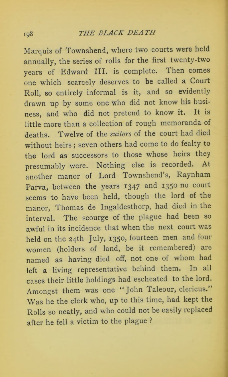 Marquis of Townshend, where two courts were held annually, the series of rolls for the first twenty-two years of Edward III. is complete. Then comes one which scarcely deserves to be called a Court Roll, so entirely informal is it, and so evidently drawn up by some one who did not know his busi- ness, and who did not pretend to know it. It is little more than a collection of rough memoranda of deaths. Twelve of the suitors of the court had died without heirs; seven others had come to do fealty to the lord as successors to those whose heirs they presumably were. Nothing else is recorded. At another manor of Lord Townshend’s, Raynham Parva, between the years 1347 and 1350 no court seems to have been held, though the lord of the manor, Thomas de Ingaldesthorp, had died in the interval. The scourge of the plague had been so awful in its incidence that when the next court was held on the 24th July, 1350, fourteen men and four women (holders of land, be it remembered) are named as having died off, not one of whom had left a living representative behind them. In all cases their little holdings had escheated to the lord. Amongst them was one “John laleour, cleiicus. Was he the clerk who, up to this time, had kept the Rolls so neatly, and who could not be easily replaced after he fell a victim to the plague ?