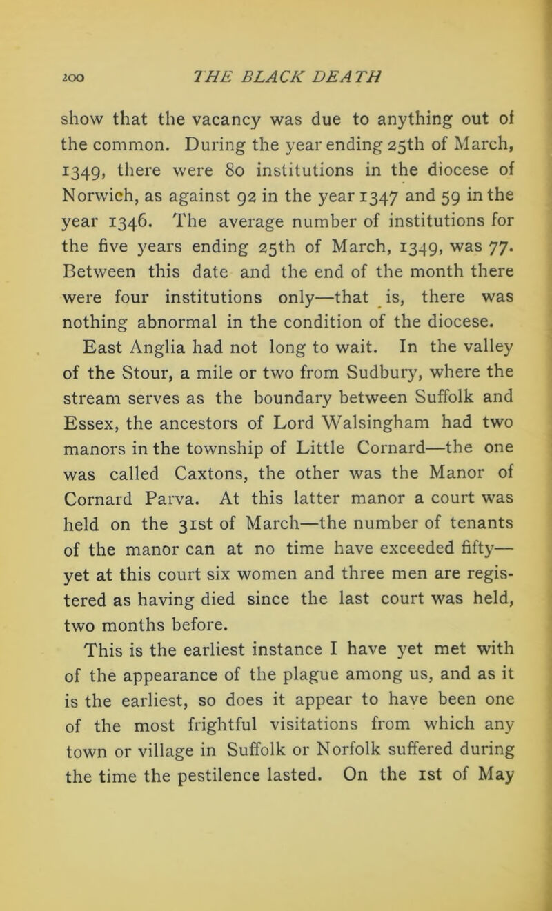 show that the vacancy was due to anything out of the common. During the year ending 25th of March, 1349, there were 80 institutions in the diocese of Norwich, as against 92 in the year 1347 and 59 in the year 1346. The average number of institutions for the five years ending 25th of March, 1349, was 77. Between this date and the end of the month there were four institutions only—that is, there was nothing abnormal in the condition of the diocese. East Anglia had not long to wait. In the valley of the Stour, a mile or two from Sudbury, where the stream serves as the boundary between Suffolk and Essex, the ancestors of Lord Walsingham had two manors in the township of Little Cornard—the one was called Caxtons, the other was the Manor of Cornard Parva. At this latter manor a court was held on the 31st of March—the number of tenants of the manor can at no time have exceeded fifty— yet at this court six women and three men are regis- tered as having died since the last court was held, two months before. This is the earliest instance I have yet met with of the appearance of the plague among us, and as it is the earliest, so does it appear to have been one of the most frightful visitations from which any town or village in Suffolk or Norfolk suffered during the time the pestilence lasted. On the 1st of May