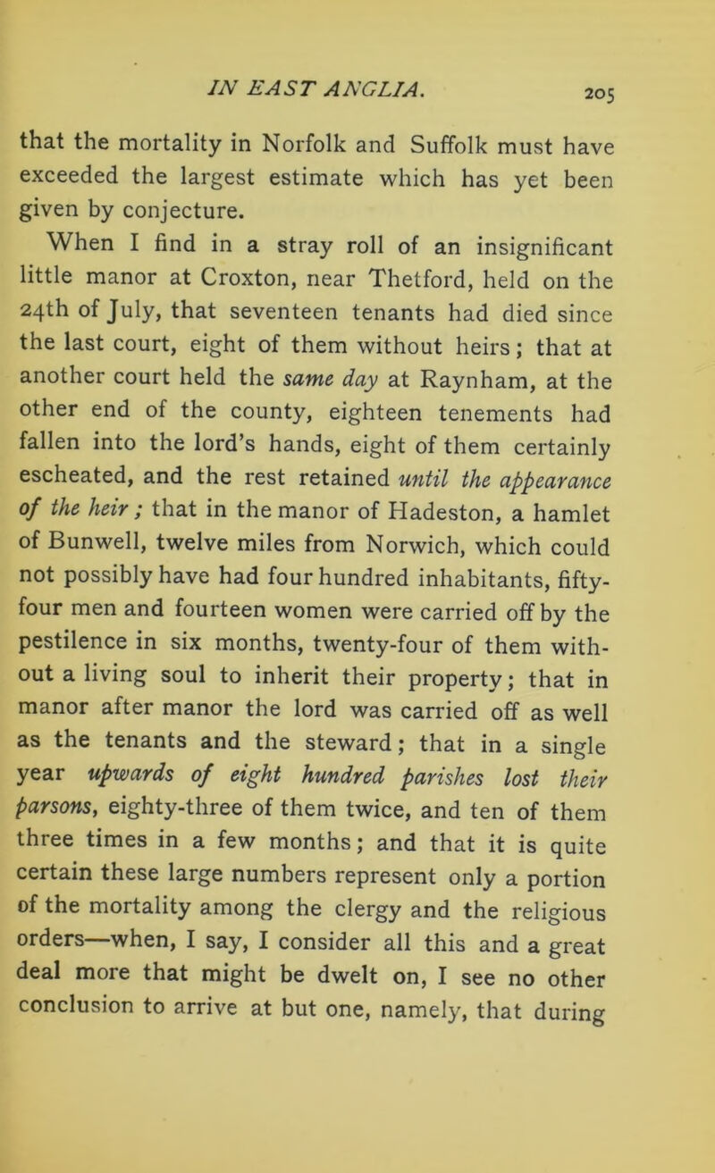 that the mortality in Norfolk and Suffolk must have exceeded the largest estimate which has yet been given by conjecture. When I find in a stray roll of an insignificant little manor at Croxton, near Thetford, held on the 24th of July, that seventeen tenants had died since the last court, eight of them without heirs; that at another court held the same day at Raynham, at the other end of the county, eighteen tenements had fallen into the lord’s hands, eight of them certainly escheated, and the rest retained until the appearance of the heir ; that in the manor of Hadeston, a hamlet of Bunwell, twelve miles from Norwich, which could not possibly have had four hundred inhabitants, fifty- four men and fourteen women were carried off by the pestilence in six months, twenty-four of them with- out a living soul to inherit their property; that in manor after manor the lord was carried off as well as the tenants and the steward; that in a single year upwards of eight hundred parishes lost their parsons, eighty-three of them twice, and ten of them three times in a few months; and that it is quite certain these large numbers represent only a portion of the mortality among the clergy and the religious orders—when, I say, I consider all this and a great deal more that might be dwelt on, I see no other conclusion to arrive at but one, namely, that during