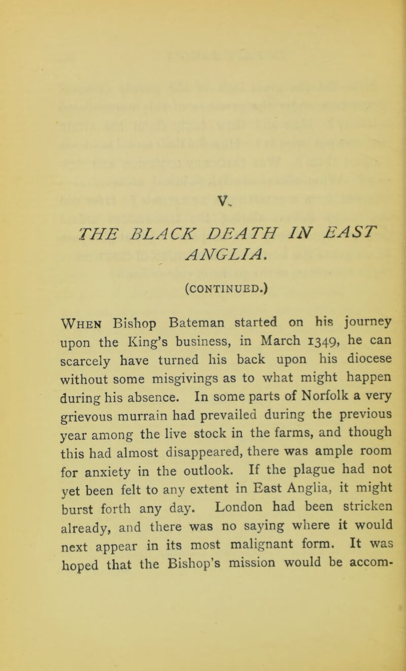 V. THE BLACK DEATH IN EAST ANGLIA. (CONTINUED.) When Bishop Bateman started on his journey upon the King’s business, in March 1349, he can scarcely have turned his back upon his diocese without some misgivings as to what might happen during his absence. In some parts of Norfolk a very grievous murrain had prevailed during the previous year among the live stock in the farms, and though this had almost disappeared, there was ample room for anxiety in the outlook. If the plague had not yet been felt to any extent in East Anglia, it might burst forth any day. London had been stricken already, and there was no saying where it would next appear in its most malignant form. It was hoped that the Bishop’s mission would be accom-