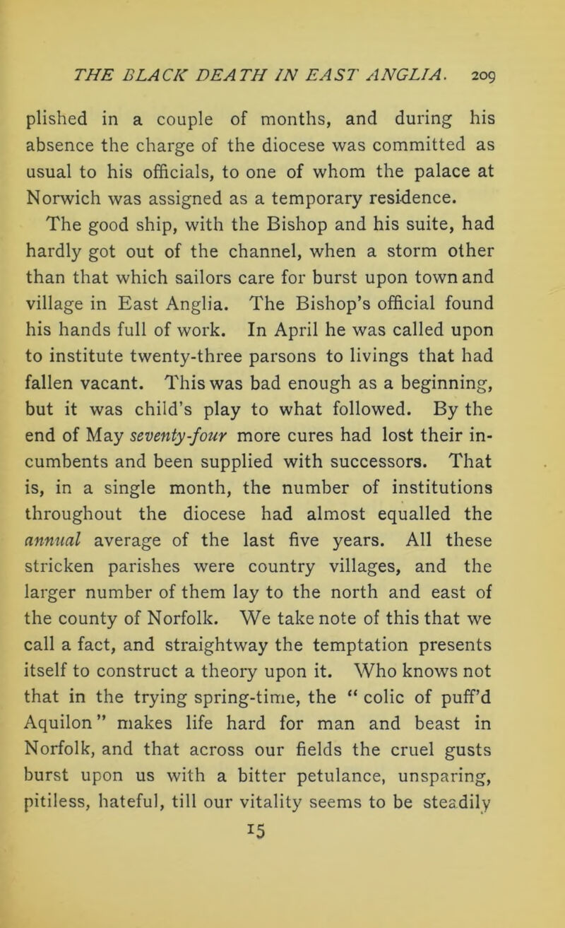 plished in a couple of months, and during his absence the charge of the diocese was committed as usual to his officials, to one of whom the palace at Norwich was assigned as a temporary residence. The good ship, with the Bishop and his suite, had hardly got out of the channel, when a storm other than that which sailors care for burst upon town and village in East Anglia. The Bishop’s official found his hands full of work. In April he was called upon to institute twenty-three parsons to livings that had fallen vacant. This was bad enough as a beginning, but it was child’s play to what followed. By the end of May seventy-four more cures had lost their in- cumbents and been supplied with successors. That is, in a single month, the number of institutions throughout the diocese had almost equalled the annual average of the last five years. All these stricken parishes were country villages, and the larger number of them lay to the north and east of the county of Norfolk. We take note of this that we call a fact, and straightway the temptation presents itself to construct a theory upon it. Who knows not that in the trying spring-time, the “ colic of puff’d Aquilon ” makes life hard for man and beast in Norfolk, and that across our fields the cruel gusts burst upon us with a bitter petulance, unsparing, pitiless, hateful, till our vitality seems to be steadily 15
