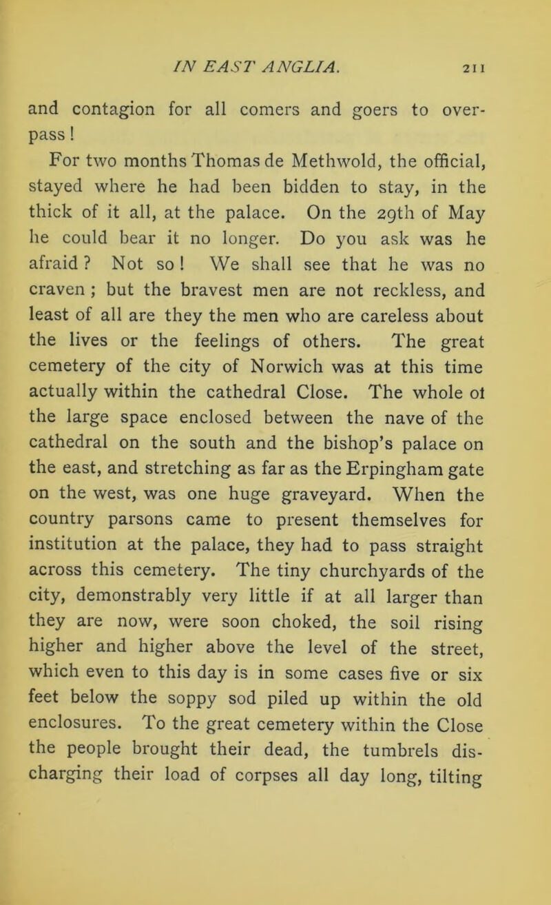 and contagion for all comers and goers to over- pass ! For two months Thomas de Methwold, the official, stayed where he had been bidden to stay, in the thick of it all, at the palace. On the 29th of May he could bear it no longer. Do you ask was he afraid ? Not so ! We shall see that he was no craven ; but the bravest men are not reckless, and least of all are they the men who are careless about the lives or the feelings of others. The great cemetery of the city of Norwich was at this time actually within the cathedral Close. The whole ot the large space enclosed between the nave of the cathedral on the south and the bishop’s palace on the east, and stretching as far as the Erpingham gate on the west, was one huge graveyard. When the country parsons came to present themselves for institution at the palace, they had to pass straight across this cemetery. The tiny churchyards of the city, demonstrably very little if at all larger than they are now, were soon choked, the soil rising higher and higher above the level of the street, which even to this day is in some cases five or six feet below the soppy sod piled up within the old enclosures. To the great cemetery within the Close the people brought their dead, the tumbrels dis- charging their load of corpses all day long, tilting