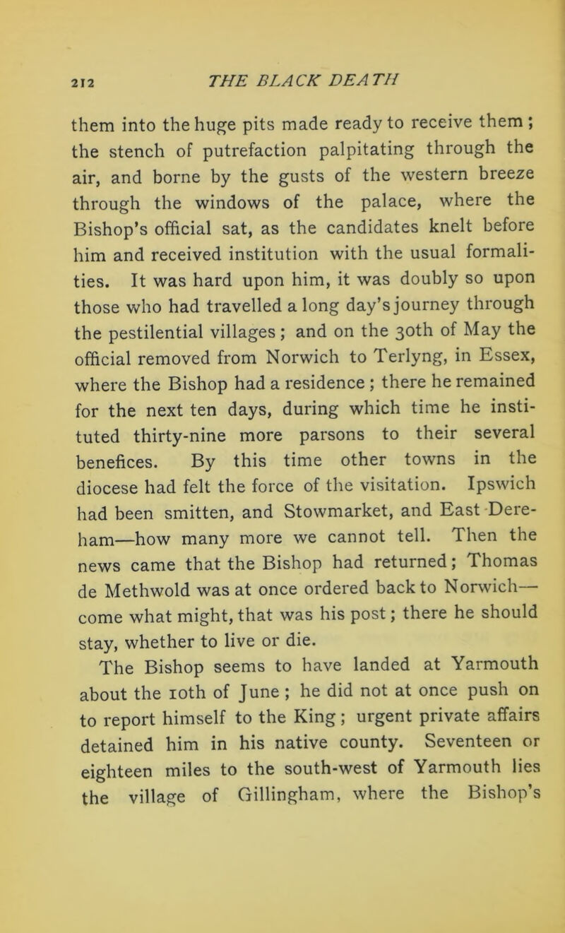 them into the huge pits made ready to receive them ; the stench of putrefaction palpitating through the air, and borne by the gusts of the western breeze through the windows of the palace, where the Bishop’s official sat, as the candidates knelt before him and received institution with the usual formali- ties. It was hard upon him, it was doubly so upon those who had travelled a long day’s journey through the pestilential villages; and on the 30th of May the official removed from Norwich to Terlyng, in Essex, where the Bishop had a residence ; there he remained for the next ten days, during which time he insti- tuted thirty-nine more parsons to their several benefices. By this time other towns in the diocese had felt the force of the visitation. Ipswich had been smitten, and Stowmarket, and East Dere- ham—how many more we cannot tell. Then the news came that the Bishop had returned; Thomas de Methwold was at once ordered back to Norwich— come what might, that was his post; there he should stay, whether to live or die. The Bishop seems to have landed at Yarmouth about the 10th of June ; he did not at once push on to report himself to the King; urgent private affairs detained him in his native county. Seventeen or eighteen miles to the south-west of Yarmouth lies the village of Gillingham, where the Bishop’s