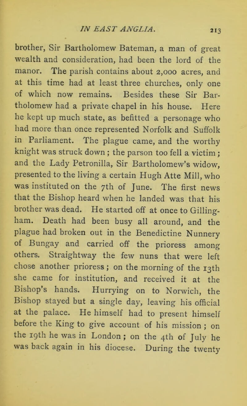 brother, Sir Bartholomew Bateman, a man of great wealth and consideration, had been the lord of the manor. The parish contains about 2,000 acres, and at this time had at least three churches, only one of which now remains. Besides these Sir Bar- tholomew had a private chapel in his house. Here he kept up much state, as befitted a personage who had more than once represented Norfolk and Suffolk in Parliament. The plague came, and the worthy knight was struck down ; the parson too fell a victim ; and the Lady Petronilla, Sir Bartholomew’s widow, presented to the living a certain Hugh Atte Mill, who was instituted on the 7th of June. The first news that the Bishop heard when he landed was that his brother was dead. He started off at once to Gilling- ham. Death had been busy all around, and the plague had broken out in the Benedictine Nunnery of Bungay and carried off the prioress among others. Straightway the few nuns that were left chose another prioress ; on the morning of the 13th she came for institution, and received it at the Bishop’s hands. Hurrying on to Norwich, the Bishop stayed but a single day, leaving his official at the palace. He himself had to present himself before the King to give account of his mission ; on the 19th he was in London ; on the 4th of July he was back again in his diocese. During the twenty